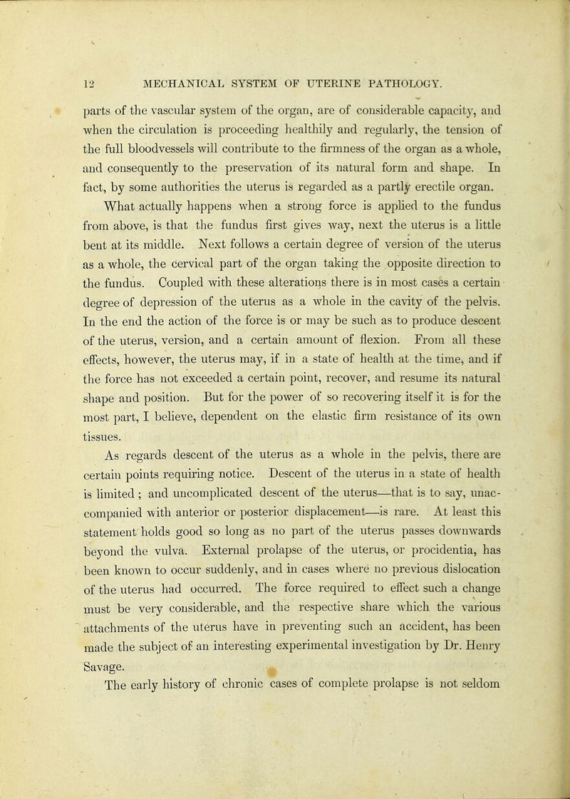 parts of the vascular system of the organ, are of considerable capacity, and when the circulation is proceeding healthily and regularly, the tension of the full bloodvessels will contribute to the firmness of the organ as a whole, and consequently to the preservation of its natural form and shape. In fact, by some authorities the uterus is regarded as a partly erectile organ. What actually happens when a strong force is apphed to tlie fundus from above, is that the fundus first gives way, next the uterus is a little bent at its middle. Next follows a certain degree of version of the uterus as a whole, the cervical part of the organ taking the opposite direction to the fundus. Coupled with these alterations there is in most cases a certain degree of depression of the uterus as a whole in the cavity of the pelvis. In the end the action of the force is or may be such as to produce descent of the uterus, version, and a certain amount of flexion. From all these effects, however, the uterus may, if in a state of health at the time^ and if the force has not exceeded a certain point, recover, and resume its natural shape and position. But for the power of so recovering itself it is for the most part, I believe, dependent on the elastic firm resistance of its own tissues. As regards descent of the uterus as a whole in the pelvis, there are certain points requiring notice. Descent of the uterus in a state of health is limited ; and uncomplicated descent of the uterus—that is to say, unac- companied with anterior or posterior displacement—is rare. At least this statement holds good so long as no part of the uterus passes downwards beyond the vulva. External prolapse of the uterus, or procidentia, has been known to occur suddenly, and in cases where no previous dislocation of the uterus had occurred. The force required to effect such a change must be very considerable, and the respective share which the various attachments of the uterus have in preventing such an accident, has been made the subject of an interesting experimental investigation by Dr. Henry Savage. The early history of chronic cases of complete prolapse is not seldom