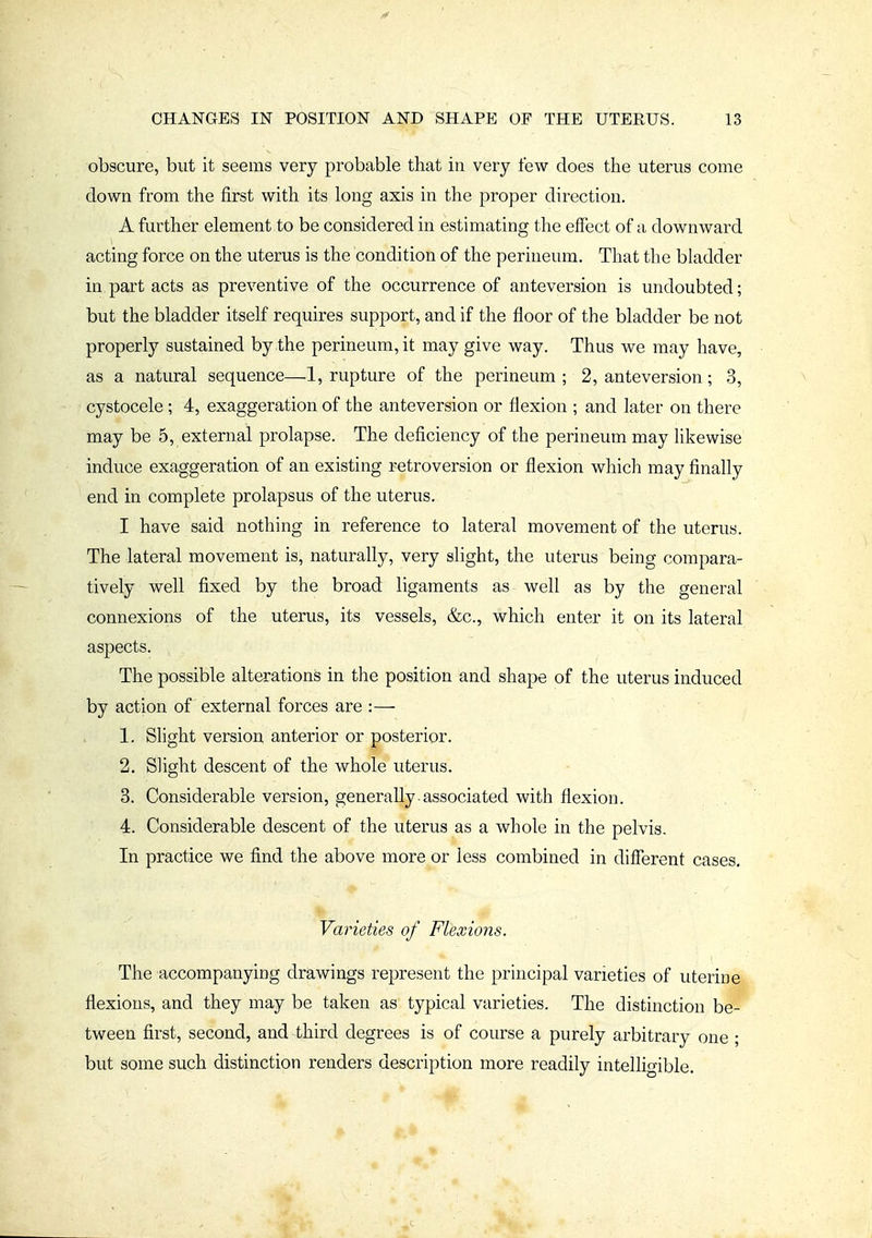 obscure, but it seems very probable that in very few does the uterus come down from the first with its long axis in the proper direction. A further element to be considered in estimating the effect of a downward acting force on the uterus is the condition of the perineum. That the bladder in.part acts as preventive of the occurrence of anteversion is undoubted; but the bladder itself requires support, and if the floor of the bladder be not properly sustained by the perineum, it may give way. Thus we may have, as a natural sequence—1, rupture of the perineum ; 2, anteversion; 3, cystocele ; 4, exaggeration of the anteversion or flexion ; and later on there may be 5, external prolapse. The deficiency of the perineum may hkewise induce exaggeration of an existing retroversion or flexion which may finally end in complete prolapsus of the uterus. I have said nothing in reference to lateral movement of the uterus. The lateral movement is, naturally, very slight, the uterus being compara- tively well fixed by the broad ligaments as well as by the general connexions of the uterus, its vessels, &c., which enter it on its lateral aspects. The possible alterations in the position and shape of the uterus induced by action of external forces are :— 1. Slight version anterior or posterior. 2. Slight descent of the whole uterus. 3. Considerable version, generally-associated with flexion. 4. Considerable descent of the uterus as a whole in the pelvis. In practice we find the above more or less combined in different cases. Varieties of Flexions. The accompanying drawings represent the principal varieties of uterine flexions, and they may be taken as typical varieties. The distinction be- tween first, second, and third degrees is of course a purely arbitrary one ; but some such distinction renders description more readily intelligible.