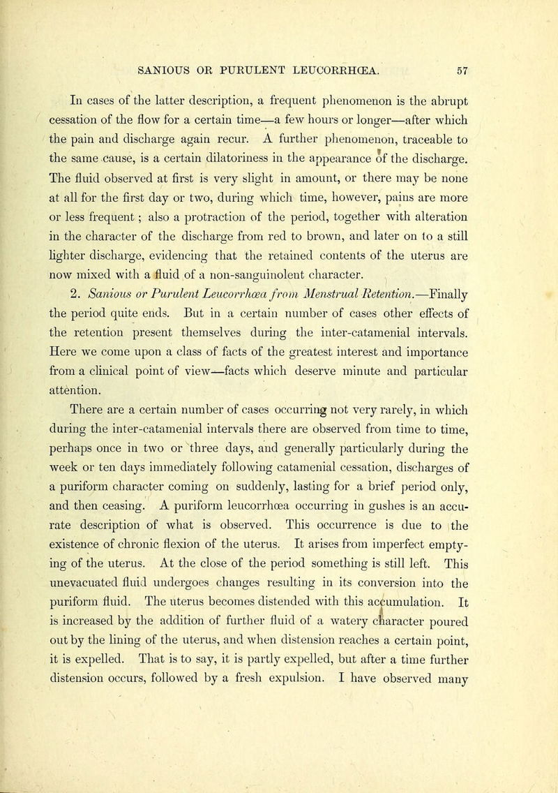 In cases of the latter description, a frequent phenomenon is the abrupt cessation of the flow for a certain time—a few hours or longer—after which the pain and discharge again recur. A further phenomenon, traceable to the same cause, is a certain dilatoriness in the appearance of the discharge. The fluid observed at first is very slight in amount, or there may be none at all for the first day or two, during which time, however, pains are more or less frequent; also a protraction of the period, together with alteration in the character of the discharge from red to brown, and later on to a still fighter discharge, evidencing that the retained contents of the uterus are now mixed with a fluid of a non-sanguinolent character. 2. SanioiLS or Purulent Leucorrhoea from Menstrual Retention.—Finally the period quite ends. But in a certain number of cases other effects of the retention present themselves during the inter-catamenial intervals. Here we come upon a class of facts of the greatest interest and importance from a clinical point of view—facts which deserve minute and particular attention. There are a certain number of cases occurring not very rarely, in which during the inter-catamenial intervals there are observed from time to time, perhaps once in two or three days, and generally particularly during the week or ten days immediately following catamenial cessation, discharges of a puriform character coming on suddenly, lasting for a brief period only, and then ceasing. A puriform leucorrhoea occurring in gushes is an accu- rate description of what is observed. This occurrence is due to the existence of chronic flexion of the uterus. It arises from imperfect empty- ing of the uterus. At the close of the period something is still left. This unevacuated fluid undergoes changes resulting in its conversion into the puriform fluid. The uterus becomes distended with this accumulation. It is increased by the addition of further fluid of a watery character poured out by the lining of the uterus, and when distension reaches a certain point, it is expelled. That is to say, it is partly expelled, but after a time further distension occurs, followed by a fresh expulsion. I have observed many