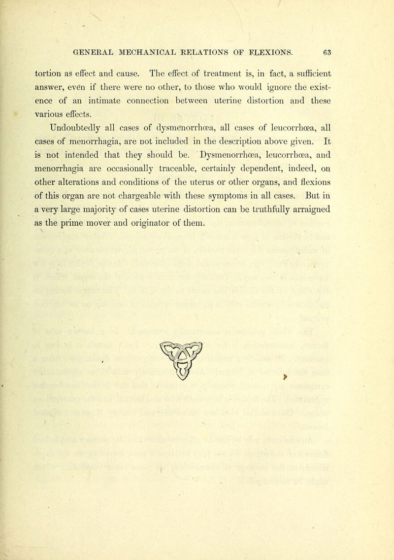 tortion as effect and cause. The effect of treatment is, in fact, a sufficient answer, even if there were no other, to those who would ignore the exist- ence of an intimate connection between uterine distortion and these various effects. Undoubtedly all cases of dysmenorrhoea, all cases of leucorrhoea, all cases of menorrhagia, are not included in the description above given. It is not intended that they should be. Dysmenorrhoea, leucorrhoea, and menorrhagia are occasionally traceable, certainly dependent, indeed, on other alterations and conditions of the uterus or other organs, and flexions of this organ are not chargeable with these symptoms in all cases. But in a very large majority of cases uterine distortion can be truthfully arraigned as the prime mover and originator of them.