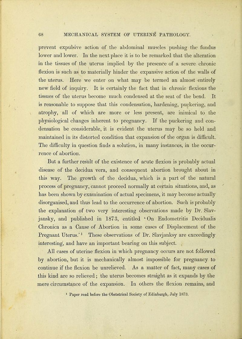 prevent expulsive action of the abdominal muscles pushing the finidus lower and lower. In the next place it is to be remarked that the alteration in the tissues of the uterus implied by the presence of a severe chronic flexion is such as to materially hinder the expansive action of the walls of the uterus. Here we enter on what may be termed an almost entirely new field of inquiry. It is certainly the fact that in chronic flexions tlie tissues of the uterus become much condensed at the seat of the bend. It is reasonable to suppose that this condensation, hardening, puckering, and atrophy, all of which are more or less present, are inimical to the physiological changes inherent to pregnancy. If the puckering and con- densation be considerable, it is evident the uterus may be so held and maintained in its distorted condition that expansion of the organ is difficult. The difficulty in question finds a solution, in many instances, in the occur- rence of abortion. But a further result of the existence of acute flexion is probably actual disease of the decidua vera, and consequent abortion brought about in this way. The growth of the decidua, which is a part of the natural process of pregnancy, cannot proceed normally at certain situations, and, as has been shown by examination of actual specimens, it may become actually disorganised, and thus lead to the occurrence of abortion. Such is probably the explanation of two very interesting observations made by Dr. Slav- jansky, and published in 1873, entitled ' On Endometritis Decidualis Chronica as a Cause of Abortion in some cases of Displacement of the Pregnant Uterus.' ^ These observations of Dr. Slavjanksy are exceedingly interesting', and have an important bearing on this subject. All cases of uterine flexion in which pregnancy occurs are not followed by abortion, but it is mechanically almost impossible for pregnancy to continue if the flexion be unrelieved. As a matter of fact, many cases of this kind are so relieved; the uterus becomes straight as it expands by the mere circumstance of the expansion. In others the flexion remains, and * Paper read before the Obstetrical Society of Edinburgh, July 1873.