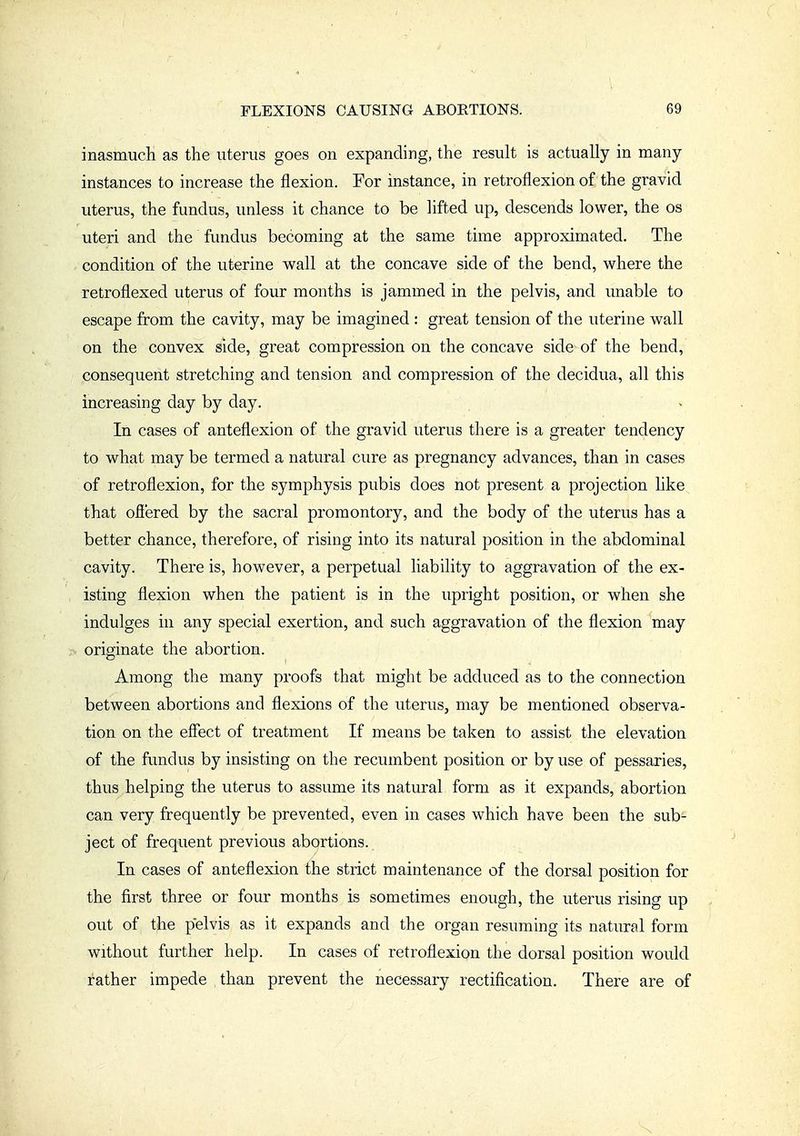 inasmuch as the uterus goes on expanding, the result is actually in many instances to increase the flexion. For instance, in retroflexion of the gravid uterus, the fundus, unless it chance to be lifted up, descends lower, the os uteri and the fundus becoming at the same time approximated. The condition of the uterine wall at the concave side of the bend, where the retroflexed uterus of four mouths is jammed in the pelvis, and unable to escape from the cavity, may be imagined : great tension of the uterine wall on the convex side, great compression on the concave side of the bend, consequent stretching and tension and compression of the decidua, all this increasing day by day. In cases of anteflexion of the gravid uterus there is a greater tendency to what may be termed a natural cure as pregnancy advances, than in cases of retroflexion, for the symphysis pubis does not present a projection like that ofi'ered by the sacral promontory, and the body of the uterus has a better chance, therefore, of rising into its natural position in the abdominal cavity. There is, however, a perpetual liability to aggravation of the ex- isting flexion when the patient is in the upright position, or when she indulges in any special exertion, and such aggravation of the flexion may originate the abortion. Among the many proofs that might be adduced as to the connection between abortions and flexions of the uterus, may be mentioned observa- tion on the effect of treatment If means be taken to assist the elevation of the fundus by insisting on the recumbent position or by use of pessaries, thus helping the uterus to assume its natural form as it expands, abortion can very frequently be prevented, even in cases which have been the sub- ject of frequent previous abortions. In cases of anteflexion the strict maintenance of the dorsal position for the first three or four months is sometimes enough, the uterus rising up out of the pelvis as it expands and the organ resuming its natural form without further help. In cases of retroflexion the dorsal position would rather impede than prevent the necessary rectification. There are of
