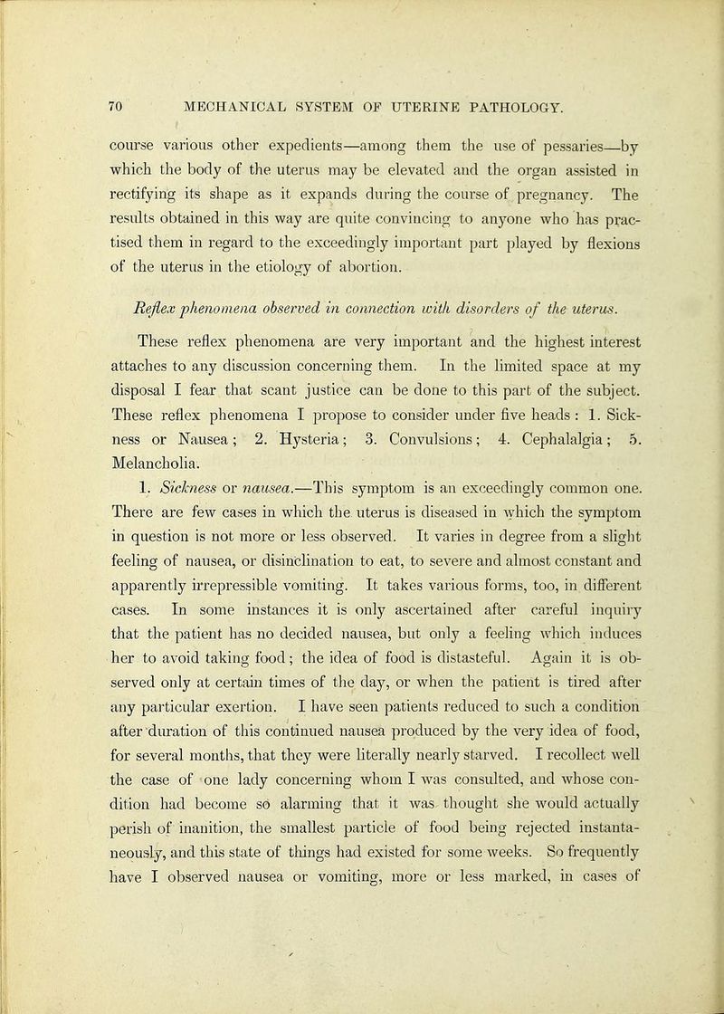 course various other expedients—among them the use of pessaries—by which the body of the uterus may be elevated and the organ assisted in rectifying its shape as it expands during the course of pregnancy. The results obtained in this way are quite convincing to anyone who has prac- tised them in regard to the exceedingly important part played by flexions of the uterus in the etiology of abortion. Rejiex phenomena observed in connection with disorders of the uterus. These reflex phenomena are very important and the highest interest attaches to any discussion concerning them. In the limited space at my disposal I fear that scant justice can be done to this part of the subject. These reflex phenomena I propose to consider under five heads : 1. Sick- ness or Nausea; 2. Hysteria; 3. Convulsions; 4. Cephalalgia; 5. Melancholia. 1. Sickness or nausea.—This symptom is an exceedingly common one. There are few cases in which the uterus is diseased in \yhich the symptom in question is not more or less observed. It varies in degree from a slight feeling of nausea, or disincHnation to eat, to severe and almost constant and apparently u'repressible vomiting. It takes various forms, too, in different cases. In some instances it is only ascertained after careful inquiry that the patient has no decided nausea, but only a feeling which induces her to avoid taking food; the idea of food is distasteful. Again it is ob- served only at certain times of the day, or when the patient is tired after any particular exertion. I have seen patients reduced to such a condition after duration of this continued nausea produced by the very idea of food, for several months, that they were literally nearly starved. I recollect well the case of one lady concerning whom I was consulted, and whose con- dition had become so alarming that it was. thought she would actually perish of inanition, the smallest particle of food being rejected instanta- neously, and this state of things had existed for some weeks. So frequently have I observed nausea or vomiting, more or less marked, in cases of