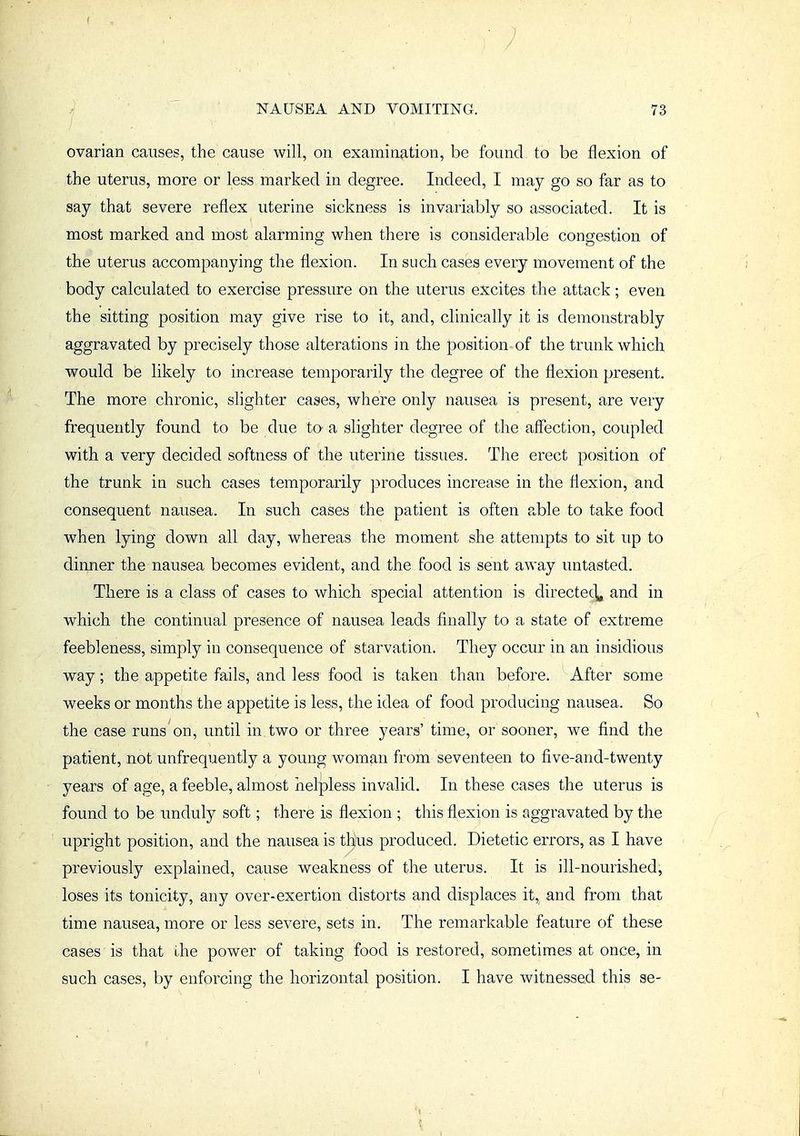 ovarian causes, the cause will, on examination, be found to be flexion of the uterus, more or less marked in degree. Indeed, I may go so far as to say that severe reflex uterine sickness is invariably so associated. It is most marked and most alarming when there is considerable congestion of the uterus accompanying the flexion. In such cases every movement of the body calculated to exercise pressure on the uterus excites the attack; even the sitting position may give rise to it, and, clinically it is demonstrably aggravated by precisely those alterations in the position of the trunk which would be likely to increase temporarily the degree of the flexion present. The more chronic, slighter cases, where only nausea is present, are very frequently found to be due to a slighter degree of the affection, coupled with a very decided softness of the uterine tissues. The erect position of the trunk in such cases temporarily produces increase in the flexion, and consequent nausea. In such cases the patient is often able to take food when lying down all day, whereas the moment she attempts to sit up to dinner the nausea becomes evident, and the food is sent away untasted. There is a class of cases to which special attention is directec\, and in which the continual presence of nausea leads finally to a state of extreme feebleness, simply in consequence of starvation. They occur in an insidious way; the appetite fails, and less food is taken than before. After some weeks or months the appetite is less, the idea of food producing nausea. So the case runs on, until in two or three years' time, or sooner, we find the patient, not unfrequently a young woman from seventeen to five-and-twenty years of age, a feeble, almost helpless invalid. In these cases the uterus is found to be unduly soft; there is flexion ; this flexion is aggravated by the upright position, and the nausea is thus produced. Dietetic errors, as I have previously explained, cause weakness of the uterus. It is ill-nourished, loses its tonicity, any over-exertion distorts and displaces it, and from that time nausea, more or less severe, sets in. The remarkable feature of these cases is that the power of taking food is restored, sometimes at once, in such cases, by enforcing the horizontal position. I have witnessed this se-