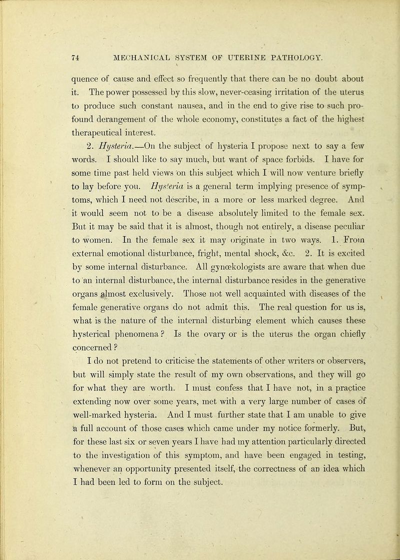 quence of cause and effect so frequently that there can be no doubt about it. The power possessed by this slow, never-ceasing irritation of the uterus to produce such constant nausea, and in the end to give rise to such pro- found derangement of the whole economy, constitutes a fact of the highest therapeutical interest. 2. Hysteria.—On the subject of hysteria I propose next to say a few words. I should like to say much, but want of space forbids. I have for some time past held views on this subject which I will now venture briefly to lay before you. Hysleria is a general term implying presence of symp- toms, which I need not describe, in a more or less marked degree. And it would seem not to be a disease absolutely limited to the female sex. But it may be said that it is almost, though not entirely, a disease peculiar to women. In the female sex it may originate in two ways. 1. From external emotional disturbance, fright, mental shock, &c. 2. It is excited by some internal disturbance. All gynoekologists are aware that when due to an internal disturbance, the internal disturbance resides in the generative organs almost exclusively. Those not well acquainted with diseases of the female generative organs do not admit this. The real question for us is, what is the nature of the internar disturbing element which causes these hysterical phenomena ? Is the ovary or is the uterus the organ chiefly concerned ? I do not pretend to criticise the statenients of other writers or observers, but will simply state the result of my own observations, and they will go for what they are worth. I must confess that I have not, in a practice extending now over some years, met with a very large number of cases of well-marked hysteria. And I must further state that I am unable to give 'a full account of those cases which came under my notice formerly. But, for these last six or seven years I have had my attention particularly directed to the investigation of this symptom, and have been engaged in testing, whenever an opportunity presented itself, the correctness of an idea which I had been led to form on the subject.