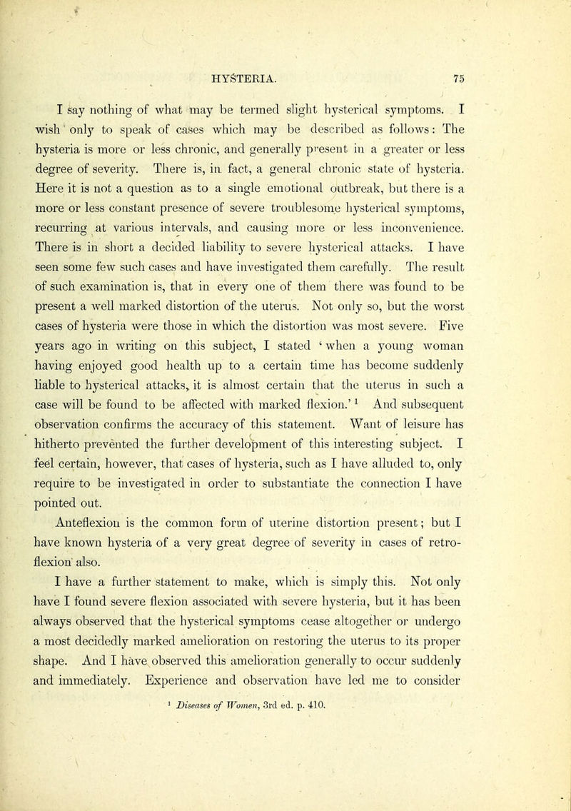 I say nothing of what may be termed shght hysterical symptoms^ I wish' onlj'- to speak of cases which may be described as follows: The hysteria is more or less chronic, and generally present in a .greater or less degree of severity. There is, in fact, a general chronic state of hysteria. Here it is not a question as to a single emotional outbreak, but there is a more or less constant presence of severe troublesome hysterical symptoms, recurring at various intervals, and causing more or less inconvenience. There is in short a decided liability to severe hysterical attacks. I have seen some few such cases and have investigated them carefully. The result of such examination is, that in every one of them there was found to be present a well marked distortion of the uterus. Not only so, but the worst cases of hysteria were those in which the distortion was most severe. Five years ago in writing on this subject, I stated ' when a young woman having enjoyed good health up to a certain time has become suddenly liable to hysterical attacks,, it is almost certain that the uterus in such a case will be found to be affected with marked flexion.' ^ And subsequent observation confirms the accuracy of this statement. Want of leisure has hitherto prevented the further development of this interesting subject. I feel certain, however, that cases of hysteria, such as I have alluded to, only require to be investigated in order to substantiate the connection I have pointed out. Anteflexion is the common form of uterine distortion present; but I have known hysteria of a very great degree of severity in cases of retro- flexion also. I have a further statement to make, which is simply this. Not only have I found severe flexion associated with severe hysteria, but it has been always observed that the hysterical symptoms cease altogether or undergo a most decidedly marked amelioration on restoring the uterus to its proper shape. And I have observed this amelioration generally to occm' suddenly and immediately. Experience and observation have led me to consider ^ Diseases of Women, 3rd ed. p. 410.