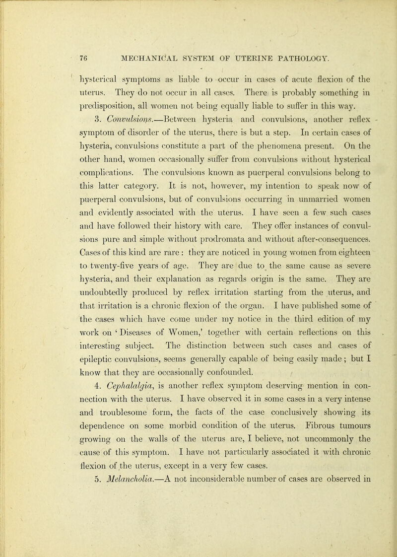 hysterical symptoms as liable to occur in cases of acute flexion of the uterus. They do not occur in all cases. There is probably something in predisposition, all women not being equally liable to suffer in this way. 3. Co7ivulsio7is.—Between hysteria and convulsions, another reflex - symptom of disorder of the uterus, there is but a step. In certain cases of hysteria, convulsions constitute a part of the phenomena present. On the other hand, women occasionally suffer from convulsions without hysterical complications. The convulsions known as puerperal convulsions belong to this latter category. It is not, however, my intention to speak now of puerperal convulsions, but of convulsions occurring in unmarried women and evidently associated with the uterus. I have seen a few such cases and have followed their history with care. They offer instances of convul- sions pure and simple without prodromata and without after-consequences. Cases of this kind are rare : they are noticed in young women from eighteen to tw^enty-five years of age. They are due to the same cause as severe hysteria, and their explanation as regards origin is the same. They are undoubtedly produced by reflex irritation starting from the uterus, and that irritation is a chronic flexion of the organ. I have published some of the cases which have come under my notice in the third edition of my work on 'Diseases of Women,' together with certain reflections on this interesting subject. The distinction between such cases and cases of epileptic convulsions, seems generally capable of being easily made ; but I know that they are occasionally confounded. 4. Cephalalgia, is another reflex symptom deserving mention in con- nection with the uterus. I have observed it in some cases in a very intense and troublesome form, the facts of the case conclusively showing its dependence on some morbid condition of the uterus. Fibrous tumours growing on the walls of the uterus are, I believe, not uncommonly the cause of this symptom. I have not particularly associated it with chronic flexion of the uterus, except in a very few cases. 5. Melancholia.—A not inconsiderable number of cases are observed in