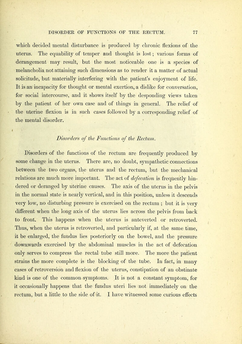 wMch decided mental disturbance is produced by chronic flexions of the uterus. The equability of temper and thought is lost; various forms of derangement may result, but the most noticeable one is a species of melancholia not attaining such dimensions as to render it a matter of actual solicitude, but materially interfering with the patient's enjoyment of life. It is an incapacity for thought or mental exertion, a dislike for conversation, for social intercourse, and it shows itself by the desponding views taken by the patient of her own case and of things in general. The relief of the uterine flexion is in such cases followed by a corresponding relief of the mental disorder. Disorders of the Functions of the Rectum. Disorders of the functions of the rectum are frequently produced by some change in the uterus. There are, no doubt, sympathetic connections between the two organs, the uterus and the rectum, but the mechanical relations are much more important. The act of defecation is freqjiently hin- dered or deranged by uterine causes. The axis of the uterus in the pelvis in the normal state is nearly vertical, and in this position, unless it descends very low, no disturbing pressure is exercised on the rectum ; but it is very different when the long axis of the uterus lies across the pelvis from back to front. This happens when the uterus is anteverted or retroverted. Thus, when the uterus is retroverted, and particularly if, at the same time, it be enlarged, the fundus lies posteriorly on the bowel, and the pressure downwards exercised by the abdominal muscles in the act of defecation only serves to compress the rectal tube still more. The more the patient strains the more complete is the blocking of the tube. In fact, in many cases of retroversion and flexion of the uterus, constipation of an obstinate kind is one of the common symptoms. It is not a constant symptom, for it occasionally happens that the fundus uteri lies not immediately on the rectum, but a little to the side of it. I have witnessed some curious effects