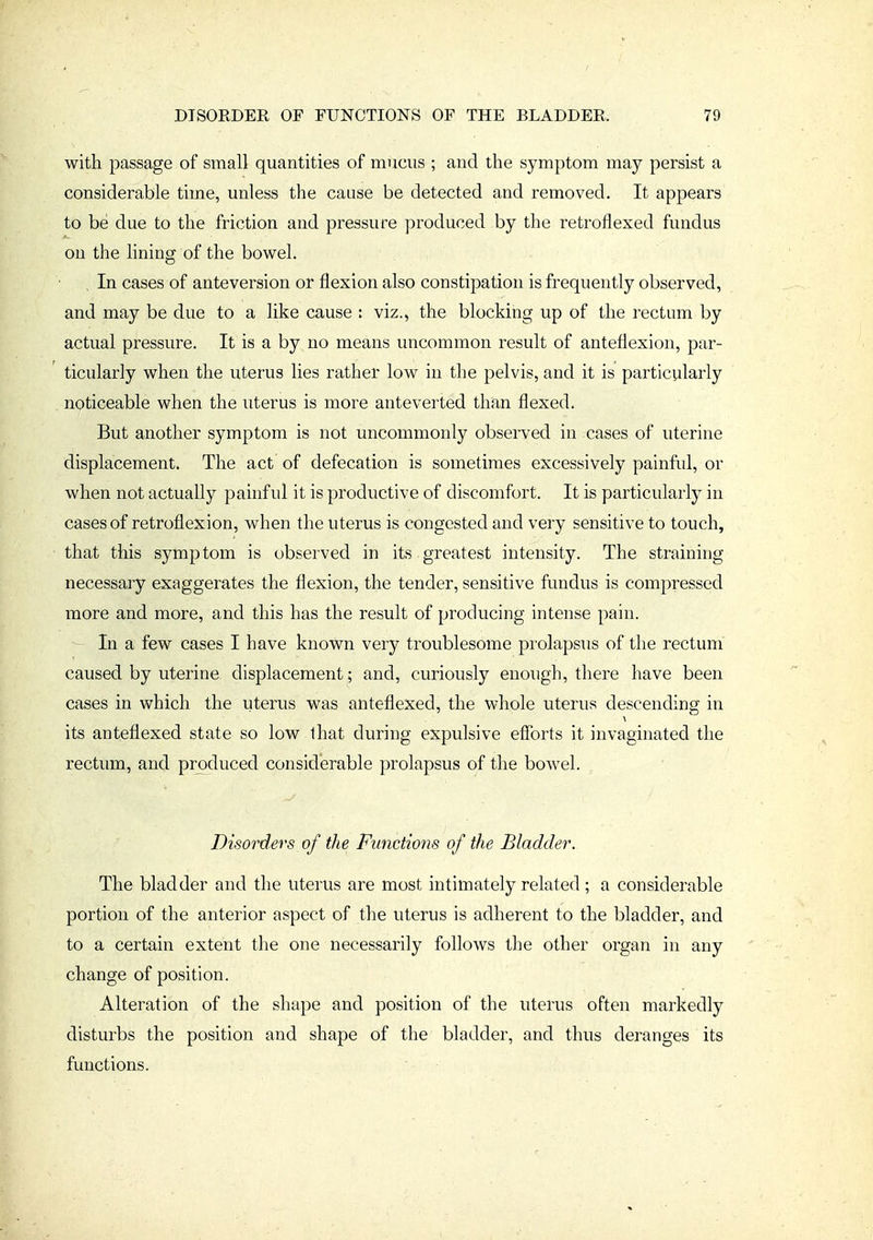 with passage of small quantities of mucus ; and the symptom may persist a considerable time, unless the cause be detected and removed. It appears to be due to the friction and pressure produced by the retroflexed fundus on the lining of the bowel. . In cases of anteversion or flexion also constipation is frequently observed, and may be due to a like cause : viz., the blocking up of the rectum by actual pressure. It is a by no means uncommon result of anteflexion, par- ticularly when the uterus lies rather low in the pelvis, and it is particularly . noticeable when the uterus is more anteverted than flexed. But another symptom is not uncommonly observed in cases of uterine displacement. The act of defecation is sometimes excessively painful, or when not actually painful it is productive of discomfort. It is particularly in cases of retroflexion, when the uterus is congested and very sensitive to touch, that this symptom is observed in its greatest intensity. The straining necessary exaggerates the flexion, the tender, sensitive fundus is compressed more and more, and this has the result of producing intense pain. In a few cases I have known very troublesome prolapsus of the rectum caused by uterine displacement; and, curiously enough, there have been cases in which the uterus was anteflexed, the whole uterus descending in its anteflexed state so low lhat during expulsive efforts it invaginated the rectum, and produced considerable prolapsus of the bowel. Disorders of the Functions of the Bladder. The bladder and the uterus are most intimately related; a considerable portion of the anterior aspect of the uterus is adherent to the bladder, and to a certain extent the one necessarily follows the other organ in any change of position. Alteration of the shape and position of the uterus often markedly disturbs the position and shape of the bladder, and thus deranges its functions.