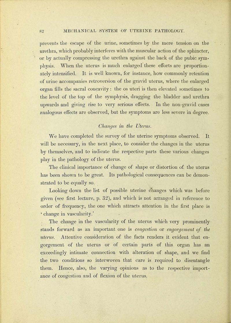 prevents the escape of the uriue, sometimes by the mere tension on the urethra, which probably interferes with the muscular action of the sphincter, or by actually compressing the urethra against the back of the pubic sym- physis. When the uterus is much enlarged these efforts are proportion- ately intensified. It is well known, for instance, how commonly retention of urine accompanies retroversion of the gravid uterus, where the enlarged organ fills the sacral concavity: the os uteri is then elevated sometimes to the level of the top of the symphysis, dragging the bladder and urethra upwards and giving rise to very serious effects. In the non-gravid cases analogous effects are observed, but the symptoms are less severe in degree. Changes in the Uterus. We have completed the survey of the uterine symptoms observed. It will be necessary, in the next place, to consider the changes in the uterus by themselves, and to indicate the respective parts these various changes play in the pathology of the uterus. The clinical importance of change of shape or distortion of the uterus has been shown to be great. Its pathological consequences can be demon- strated to be equally so. Looking down the list of possible uterine cnanges which was before given (see first lecture, p. 32), and which is not arranged in reference to order of frequency, the one which attracts attention in the first place is ' change in vascularity.' The change in the vascularity of the uterus wliich very jDrominently stands forward as an important one is congestion or engorgement of the uterus. Attentive consideration of the facts renders it evident that en- gorgement of the uterus or of certain parts of this organ has an exceedingly intimate connection with alteration of shape, and we find the two conditions so interwoven that care is required to disentangle them. Hence, also, the varying opinions as to the respective import- ance of congestion and of flexion of the uterus.