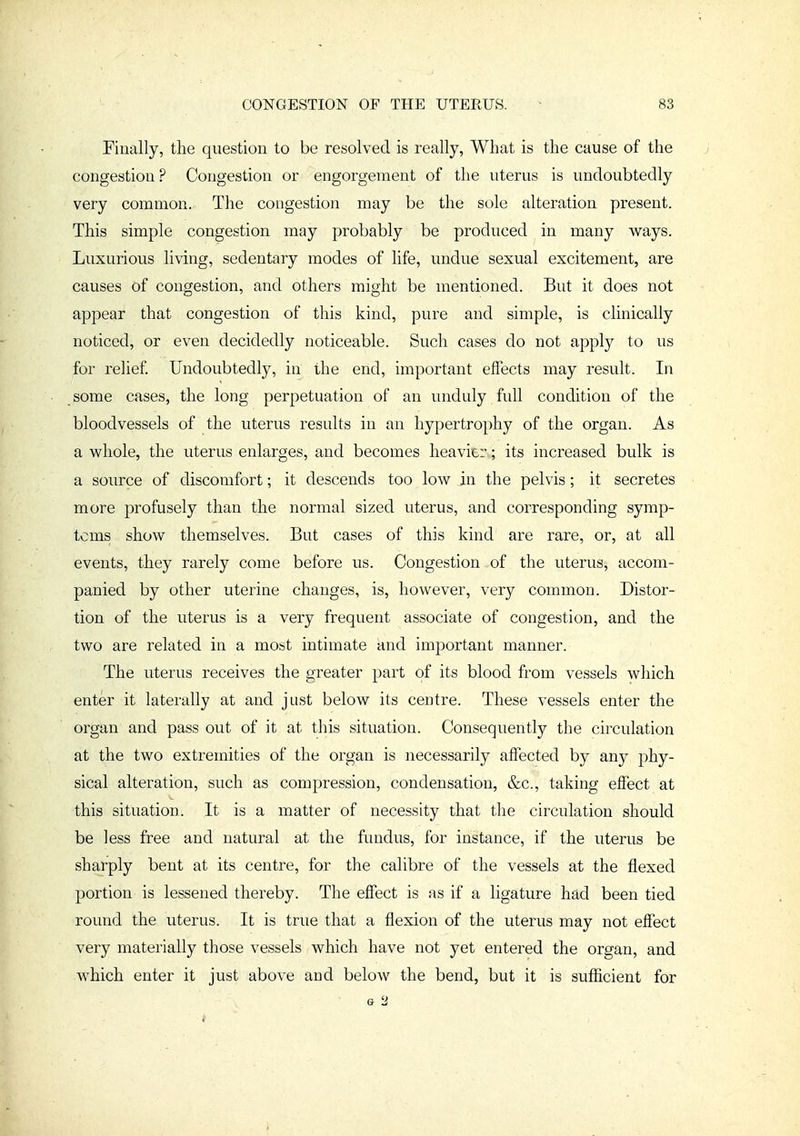 Finally, the question to be resolved is really, What is the cause of the congestion? Congestion or engorgement of the uterus is undoubtedly very common. The congestion may be the sole alteration present. This simple congestion may probably be produced in many w^ays. Luxurious living, sedentary modes of life, undue sexual excitement, are causes of congestion, and others might be mentioned. But it does not appear that congestion of this kind, pure and simple, is clinically noticed, or even decidedly noticeable. Such cases do not apply to us for relief Undoubtedly, in the end, important effects may result. In some cases, the long perpetuation of an unduly full condition of the bloodvessels of the uterus results in an hypertrophy of the organ. As a whole, the uterus enlarges, and becomes heavier; its increased bulk is a source of discomfort; it descends too low in the pelvis; it secretes more profusely than the normal sized uterus, and corresponding symp- toms show themselves. But cases of this kind are rare, or, at all events, they rarely come before us. Congestion of the uterus, accom- panied by other uterine changes, is, however, very common. Distor- tion of the uterus is a very frequent associate of congestion, and the two are related in a most intimate and important manner. The uterus receives the greater part of its blood from vessels which enter it laterally at and just below its centre. These vessels enter the organ and pass out of it at this situation. Consequently the circulation at the two extremities of the organ is necessarily affected by any phy- sical alteration, such as compression, condensation, &c., taking effect at this situation. It is a matter of necessity that the circulation should be less free and natural at the fundus, for instance, if the uterus be sharply bent at its centre, for the calibre of the vessels at the flexed portion is lessened thereby. The effect is as if a ligature had been tied round the uterus. It is true that a flexion of the uterus may not effect very materially those vessels which have not yet entered the organ, and which enter it just above and below the bend, but it is sufficient for G 2