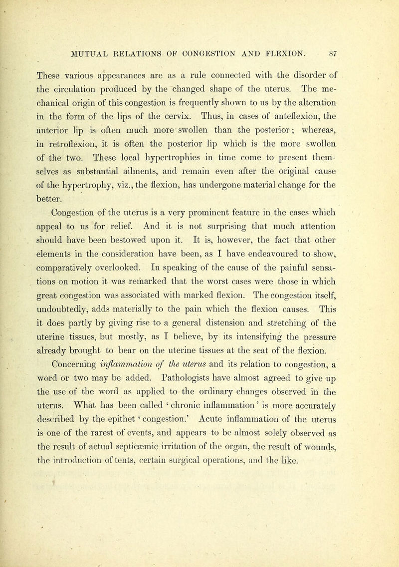 These various appearances are as a rule connected with the disorder of the circulation produced by the changed shape of the uterus. The me- chanical origin of this congestion is frequently shown to us by the alteration in the form of the lips of the cervix. Thus, in cases of anteflexion, the anterior lip is often much more swollen than the posterior; whereas, in retroflexion, it is often the posterior lip which is the more swollen of the two. These local hypertrophies in time come to present them- selves as substantial ailments, and remain even after the origiaal cause of the hypertrophy, viz., the flexion, has undergone material change for the better. Congestion of the uterus is a very prominent feature in the cases which appeal to us for relief. And it is not surprising that much attention should have been bestowed upon it. It is, however, the fact that other elements in the consideration have been, as I have endeavoured to show, comparatively overlooked. In speaking of the cause of the painful sensa- tions on motion it was remarked that the worst cases w^ere those in which great congestion was associated with marked flexion. The congestion itself, undoubtedly, adds materially to the pain which the flexion causes. This it does partly by giving rise to a general distension and stretching of the uterine tissues, but mostly, as I believe, by its intensifying the pressure already brought to bear on the uterine tissues at the seat of the flexion. Concerning injlammation of the uterus and its relation to congestion, a word or two may be added. Pathologists have almost agreed to give up the use of the word as applied to the ordinary changes observed in the uterus. What has been called ' chronic inflammation ' is more accurately described by tl^e epithet ' congestion.' Acute inflammation of the uterus is one of the rarest of events, and appears to be almost solely observed as the result of actual septicsemic irritation of the organ, the result of wounds, the introduction of tents, certain surgical operations, and the like.