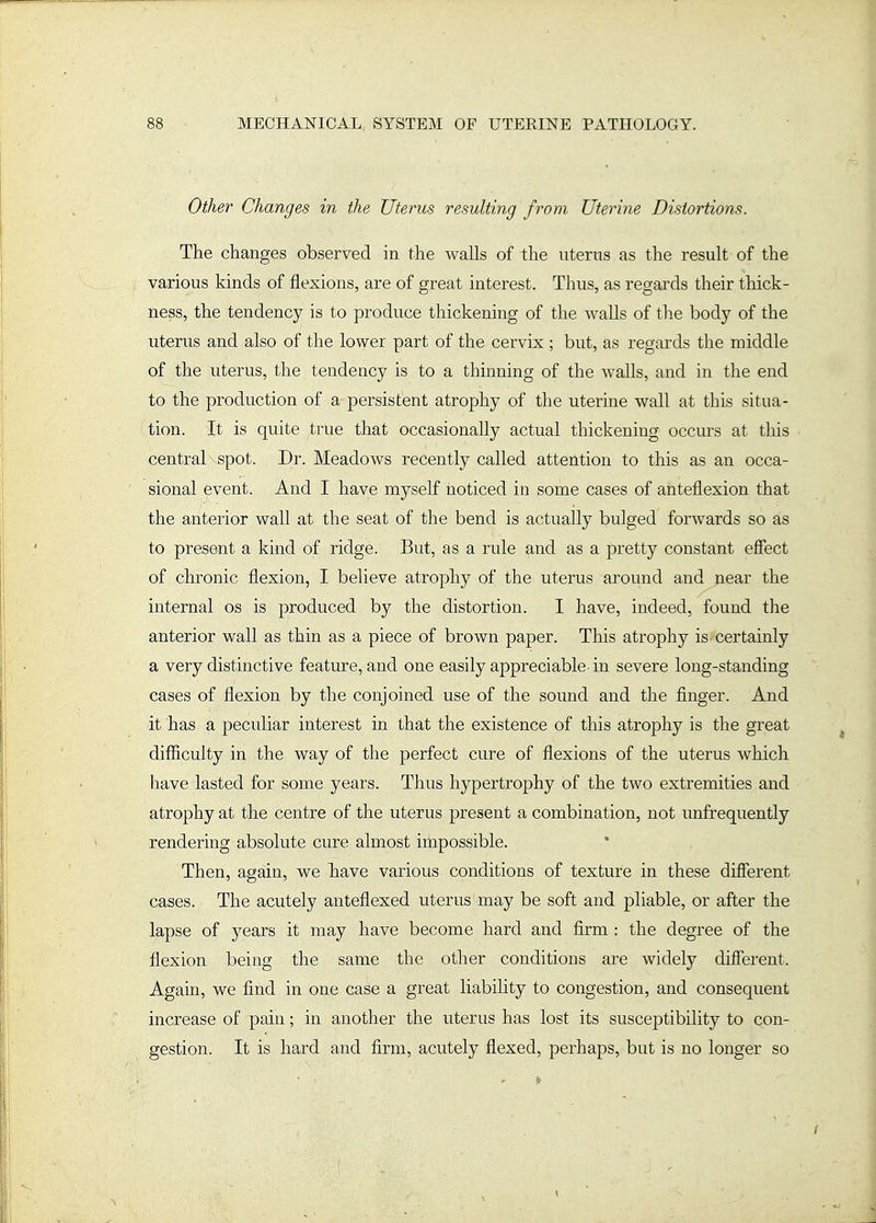 Other Changes in the Uterus resulting from Uterine Distortions. The changes observed in the walls of the uterus as the result of the various kinds of flexions, are of great interest. Thus, as regards their thick- ness, the tendency is to produce thickening of the walls of the body of the uterus and also of the lower part of the cervix ; but, as regards the middle of the uterus, the tendency is to a thinning of the walls, and in the end to the production of a persistent atrophy of the uterine wall at this situa- tion. It is quite true that occasionally actual thickening occurs at this central spot. Dr. Meadows recently called attention to this as an occa- sional event. And I have myself noticed in some cases of anteflexion that the anterior wall at the seat of the bend is actually bulged forwards so as to present a kind of ridge. But, as a rule and as a pretty constant eSect of chronic flexion, I believe atrophy of the uterus around and pear the internal os is produced by the distortion. I have, indeed, found the anterior wall as thin as a piece of brown paper. This atrophy is certainly a very distinctive feature, and one easily appreciable in severe long-standing cases of flexion by the conjoined use of the sound and the finger. And it has a peculiar interest in that the existence of this atrophy is the great difiiculty in the way of the perfect cure of flexions of the uterus which have lasted for some years. Thus hypertrophy of the two extremities and atrophy at the centre of the uterus present a combination, not unfrequently rendering absolute cure almost impossible. Then, again, we liave various conditions of texture in these difierent cases. The acutely anteflexed uterus may be soft and pliable, or after the lapse of years it may have become hard and firm : the degree of the flexion being the same the other conditions are widely different. Again, we find in one case a great liability to congestion, and consequent increase of pain; in another the uterus has lost its susceptibility to con- gestion. It is hard and firm, acutely flexed, perhaps, but is no longer so