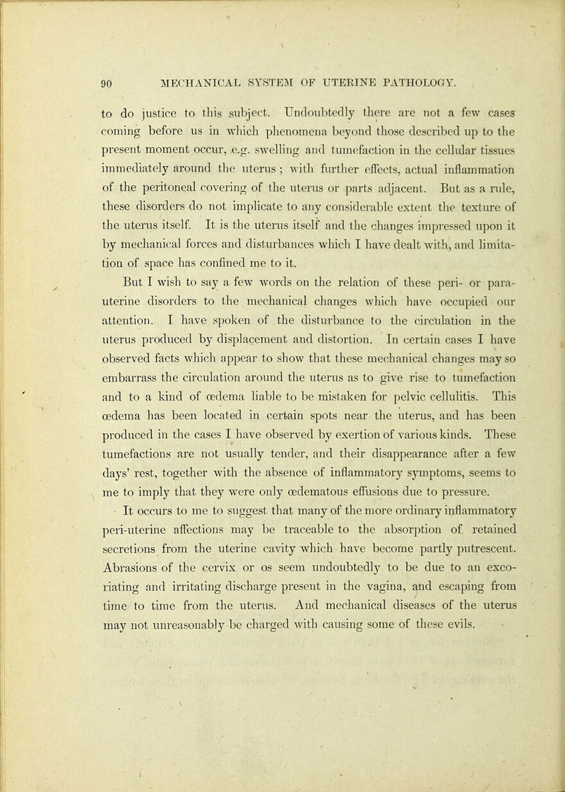to do justice to this subject. Undoubtedly there are not a few cases coming before us in which phenomena beyond those described up to the present moment occur, e.g. swelling and tmnefaction in the cellular tissues immediately around the uterus ; with further effects, actual inflammation of the peritoneal covering of the uterus or parts adjacent. But as a nde, these disorders do not implicate to any considerable extent the textiu-e of the uterus itself. It is the uterus itself and the changes impressed upon it by mechanical forces and disturbances which I have dealt with, and limita- tion of space has confined me to it. But I wish to say a few words on the relation of these peri- or para- uterine disorders to the mechanical changes which have occupied our attention. I have spoken of the disturbance to the circulation in the uterus produced by displacement and distortion. In certain cases I have observed facts which appear to show that these mechanical changes may so embarrass the circulation around the uterus as to give rise to tumefaction and to a kind of oedema liable to be mistaken for pelvic cellulitis. This oedema has been located in certain spots near the uterus, and has been produced in the cases I have observed by exertion of various kinds. These tumefactions are not usually tender, and their disappearance after a few days' rest, together with the absence of inflammatory symptoms, seems to me to imply that they were only oedematous effusions due to pressure. - It occurs to me to suggest that many of the more ordinary inflammatory peri-uterine affections may be traceable to the absorption of retained secretions from the uterine cavity which have become partly putrescent. Abrasions of the cervix or os seem undoubtedly to be due to an exco- riating and irritating discharge present in the vagina, and escaping from time to time from the uterus. And mechanical diseases of the uterus may not unreasonably be charged with causing some of these evils. 1