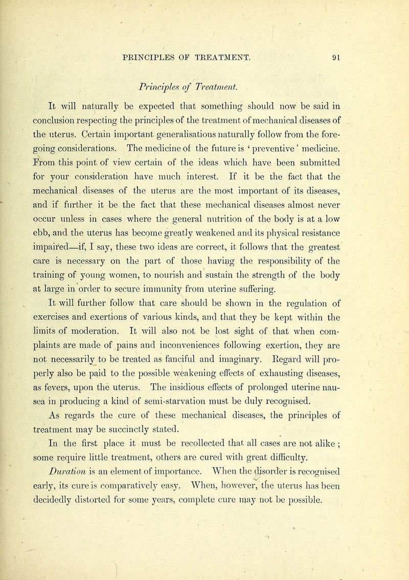 Principles of Treatment. It will natiu-ally be expected that sometliing should now be said in conclusion respecting the principles of the treatment of mechanical diseases of the uterus. Certain important generalisations naturally follow from the fore- going considerations. The medicine of the future is ' preventive ' medicine. From this point of view certain of the ideas which have been submitted for your consideration have much interest. If it be the fact that the mechanical diseases of the uterus are the most important of its diseases, and if further it be the fact that these mechanical diseases almost never occur unless in cases where the general nutrition of the body is at a low ebb, and the uterus has becQme greatly weakened and its physical resistance impaired—if, I say, these two ideas are correct, it follows that the greatest care is necessary on the part of those having the responsibility of the training of young women, to nourish and sustain the strength of the body at large in order to secure immunity from uterine suffering. It will further follow that care should be shown in the regulation of exercises and exertions of various kinds, and that they be kept within the hmits of moderation. It will also not be lost sight of that when com- plaints are made of pains and inconveniences following exertion, they are not necessarily to be treated as fanciful and imaginary. Regard will pro- perly also be p^id to the possible weakening effects of exhausting diseases, as fevers, upon the uterus. The insidious effects of prolonged uterine nau- sea in producing a kind of semi-starvation must be duly recognised. As regards the cure of these mechanical diseases, the principles of treatment may be succinctly stated. In the first place it must be recollected that all cases are not alike ; some require little treatment, others are cured with great difficulty. Duration is an element of importance. When the disorder is recognised early, its cure is comparatively easy. When, however, tlie uterus has been decidedly distorted for some years, complete cure may not be possible.
