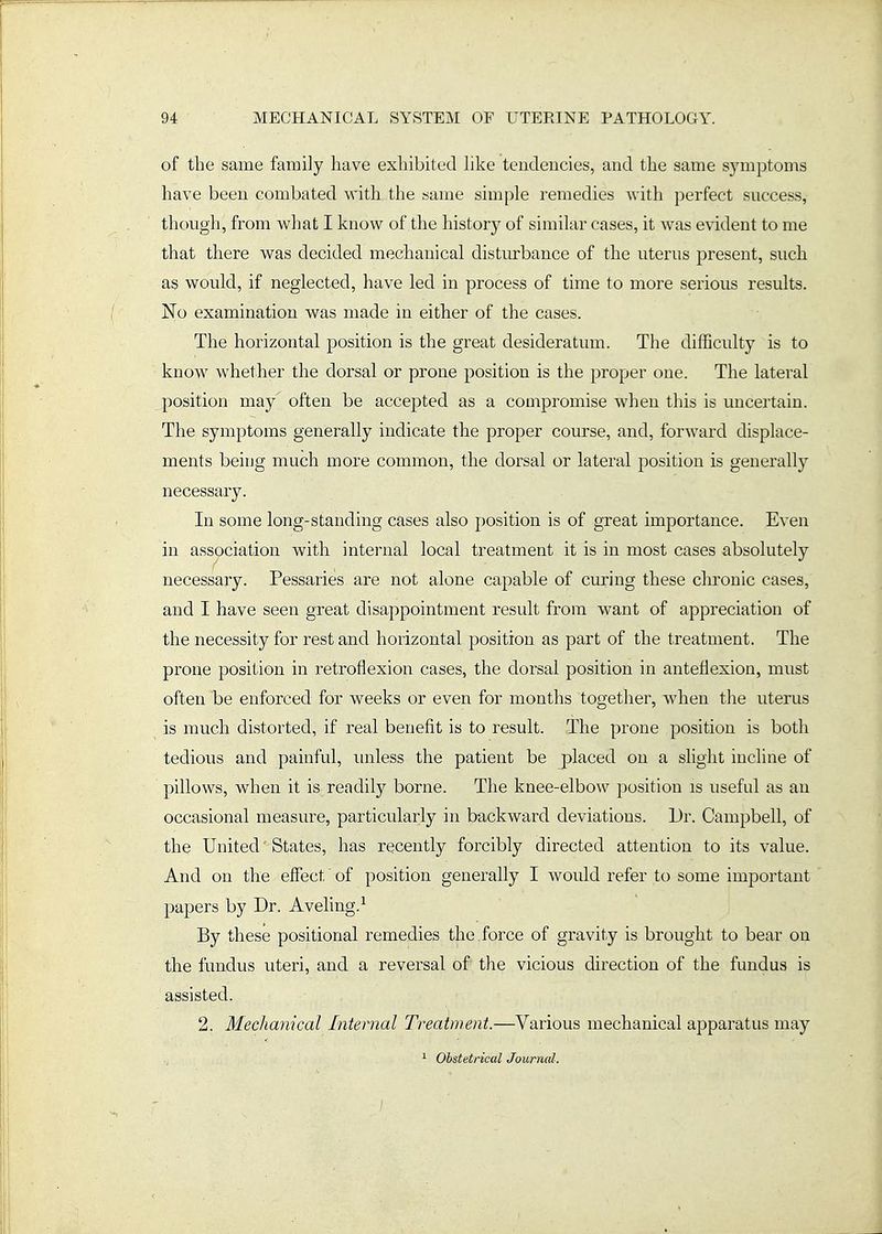 of the same family have exhibited hke tendencies, and the same symptoms have been combated with the same simple remedies with perfect success, though, from what I know of the history of similar cases, it was evident to me that there was decided mechanical disturbance of the uterus present, such as would, if neglected, have led in process of time to more serious results. No examination was made in either of the cases. The horizontal position is the great desideratum. The difficulty is to know whether the dorsal or prone position is the proper one. The lateral position may often be accej)ted as a compromise when this is uncertain. The symptoms generally indicate the proper course, and, forward displace- ments being much more common, the dorsal or lateral position is generally necessary. In some long-standing cases also position is of great importance. Even in association with internal local treatment it is in most cases absolutely necessary. Pessaries are not alone capable of ciuring these chronic cases, and I have seen great disappointment result from want of appreciation of the necessity for rest and horizontal position as part of the treatment. The prone position in retroflexion cases, the dorsal position in anteflexion, must often be enforced for weeks or even for months together, when the uterus is much distorted, if real benefit is to result. The prone position is both tedious and painful, imless the patient be j^laced on a slight incline of pillows, when it is readily borne. The knee-elbow position is useful as an occasional measure, particularly in backward deviations. Dr. Campbell, of the United' States, has recently forcibly directed attention to its value. And on the effect of position generally I would refer to some important papers by Dr. Aveling.^ By these positional remedies the force of gravity is brought to bear on the fundus uteri, and a reversal of the vicious direction of the fundus is assisted. 2. Mecltamcal Internal Treatment.—Various mechanical apparatus may ^ Obstetrical Journal.