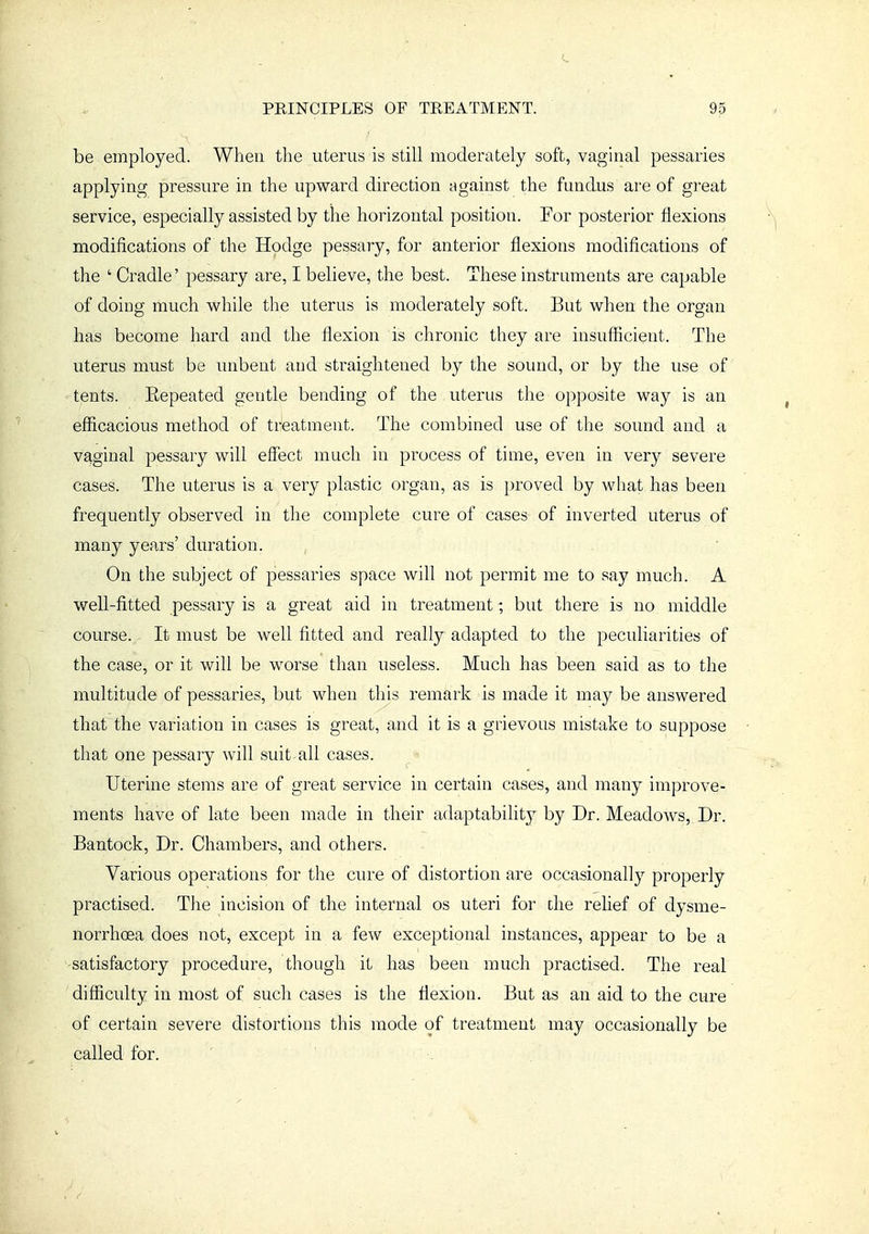 be employed. When the uterus is still moderately soft, vaginal pessaries applying pressure in the upward direction against the fundus are of great service, especially assisted by the horizontal position. For posterior flexions modifications of the Hodge pessary, for anterior flexions modifications of the ' Cradle' pessary are, I believe, the best. These instruments are capable of doing much while the uterus is moderately soft. But when the organ has become hard and the flexion is chronic they are insufficient. The uterus must be unbent and straightened by the sound, or by the use of tents. Eepeated gentle bending of the uterus the opposite way is an efficacious method of treatment. The combined use of the sound and a vaginal pessary will effect much in process of time, even in very severe cases. The uterus is a very plastic organ, as is proved by wliat has been frequently observed in the complete cure of cases of inverted uterus of many years' duration. , On the subject of pessaries space will not permit me to say much. A well-fitted pessary is a great aid in treatment; but there is no middle course. It must be well fitted and really adapted to the peculiarities of the case, or it will be worse than useless. Much has been said as to the multitude of pessaries, but when this remark is made it may be answered that the variation in cases is great, and it is a grievous mistake to suppose that one pessary will suit all cases. Uterine stems are of great service in certain cases, and many improve- ments have of late been made in their adaptability by Dr. Meadows, Dr. Bantock, Dr. Chambers, and others. Various operations for the cure of distortion are occasionally properly practised. The incision of the internal os uteri for the relief of dysme- norrhoea does not, except in a few exceptional instances, appear to be a •satisfactory procedure, though it has been much practised. The real difficulty in most of such cases is the flexion. But as an aid to the cure of certain severe distortions this mode of treatment may occasionally be called for.