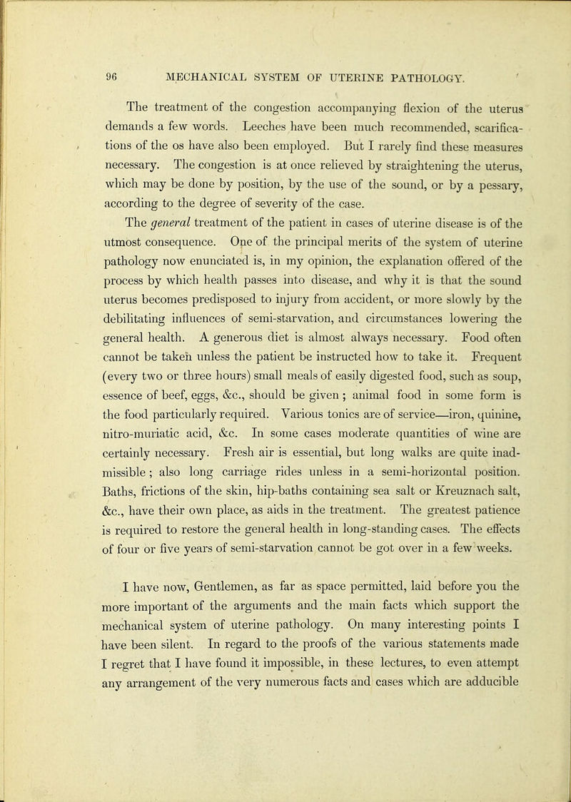 The treatment of the congestion accompanying flexion of the uterus demands a few words. Leeches have been much recommended, scarifica- tions of the OS have also been employed. But I rarely find these measures necessary. The congestion is at once reheved by straightening the uterus, which may be done by position, by the use of the sound, or by a pessary, according to the degree of severity of the case. The general treatment of the patient in cases of uterine disease is of the utmost consequence. One of the principal merits of the system of uterine pathology now enunciated is, in my opinion, the explanation offered of the process by which health passes into disease, and why it is that the sound uterus becomes predisposed to injury from accident, or more slowly by the debilitating influences of semi-starvation, and circumstances lowering the general health. A generous diet is almost always necessary. Food aften cannot be taken unless the patient be instructed how to take it. Frequent (every two or three hours) small meals of easily digested food, such as soup, essence of beef, eggs, &c., should be given ; animal food in some form is the food particularly required. Various tonics are of service—iron, quinine, nitro-muriatic acid, &c. In some cases moderate quantities of wine are certainly necessary. Fresh air is essential, but long walks are quite inad- missible ; also long carriage rides unless in a semi-horizontal position. Baths, frictions of the skin, hip-baths containing sea salt or Kreuznach salt, &c., have their own place, as aids in the treatment. The greatest patience is required to restore the general health in long-standing cases. The effects of four or five years of semi-starvation cannot be got over in a few weeks. I have now. Gentlemen, as far as space permitted, laid before you the more important of the arguments and the main facts which support the mechanical system of uterine pathology. On many interesting points I have been silent. In regard to the proofs of the various statements made I regret that I have found it impossible, in these lectures, to even attempt any arrangement of the very numerous facts and cases which are adducible