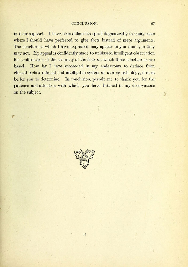 in their support. I have been obhged to speak dogmatically in many cases where I should have preferred to give facts instead of mere arguments. The conclusions which I have expressed may appear to you sound, or they may not. My appeal is confidently made to unbiassed intelligent observation for confirmation of the accuracy of the facts on which these conclusions are based. How far I have succeeded in my endeavours to deduce from clinical facts a rational and intelligible system of uterine pathology, it must be for you to determine. In conclusion, permit me to thank you for the patience and attention with which you have listened to my observations on the subject. H