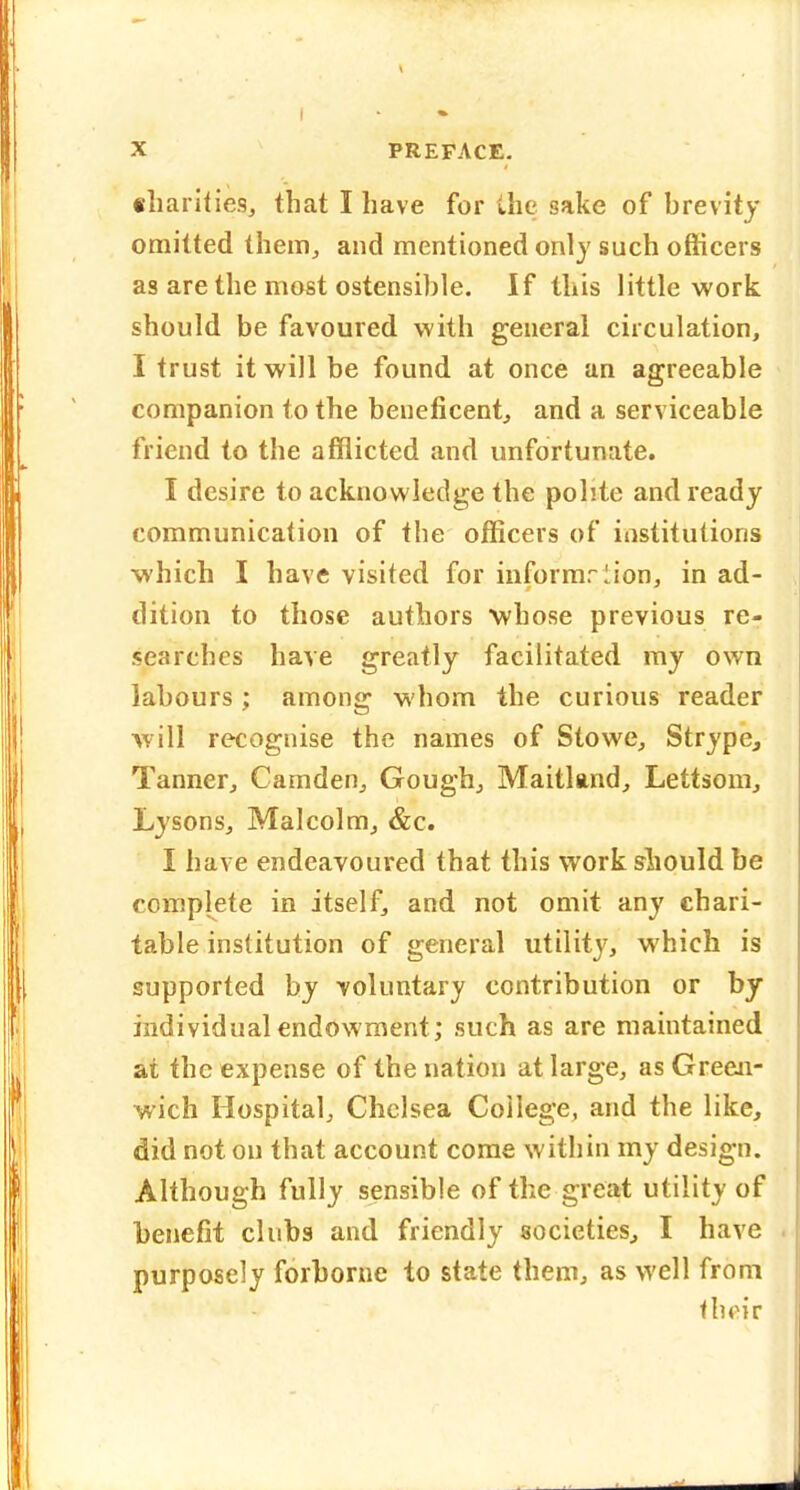 4 X PREFACE. fliariiiesj that I have for the sake of hrevity omitted theiHj and mentioned only such officers as are the most ostensible. If this little work should be favoured with general circulation, I trust it will be found at once an agreeable companion to the beueficentj and a serviceable friend to the afflicted and unfortunate. I desire to acknowledge the polite and ready communication of the officers of institutions which I have visited for iiiformrlion, in ad- dition to those authors whose previous re- searches have greatly facilitated my own labours; among whom the curious reader will recognise the names of Stowe, Strype, Tanner^ Camden^ Gough^ Maitland, Lettsom, Lysons, Malcolm^ &c. I have endeavoured that this work should be complete in itself, and not omit any chari- table institution of general utility, which is supported by voluntary contribution or by individual endowment; such as are maintained at the expense of the nation at large, as Green- wich Hospital, Chelsea College, and the like, did not on that account corae within my design. Although fully sensible of the great utility of benefit clubs and friendly societies^ I have purposely forborne to state them, as well from thpir