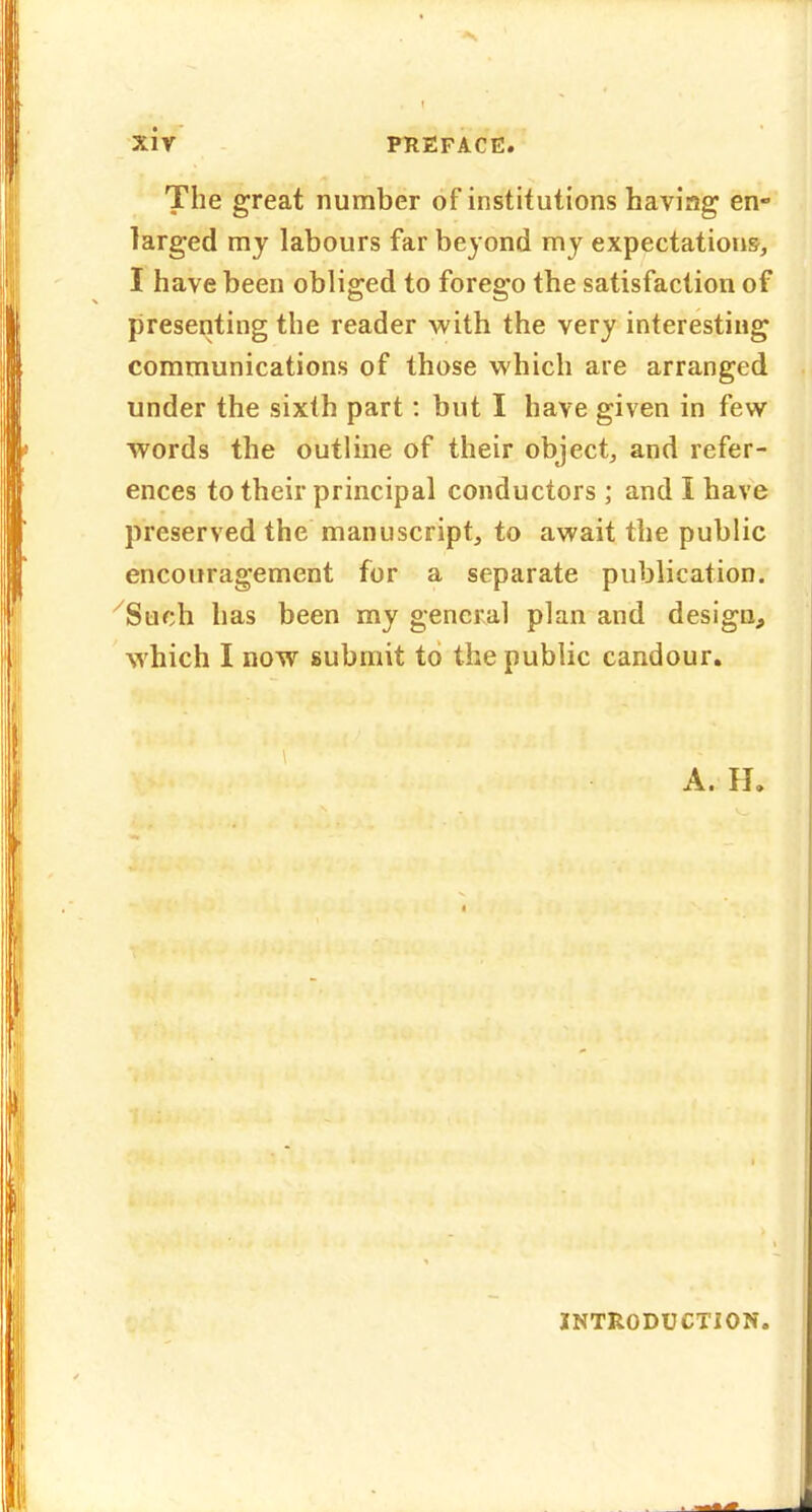 The great number of institutions having en- larged mj labours far beyond my expectations, I have been obliged to forego the satisfaction of presenting the reader with the very interesting communications of those which are arranged under the sixth part: but I have given in few words the outline of their object, and refer- ences to their principal conductors ; and I have preserved the manuscript, to await the public encouragement for a separate publication. Such has been my general plan and design, which I now submit to the public candour. A. H. INTRODUCTION.