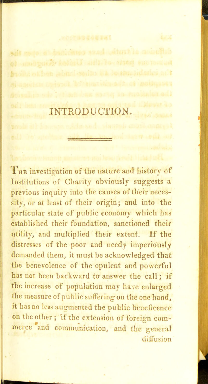 The investigation of the nature and history of Institutions of Cliarity obviously suggests a J, previous inquiry into the causes of their neces- sity^ or at least of their origin; and into the particular state of public economy which has established their foundation^ sanctioned their utility, and multiplied their extent. If the distresses of the poor and needy imperiously demanded them^ it must be acknowledged that the benevolence of the opulent and powerful has not been backward to answer the call; if the increase of population may have enlarged the measure of public suffering on the one hand, it has no less augmented the public beneficence on tlie other ; if the extension of foreign com- merce and communication, and the general diffusion