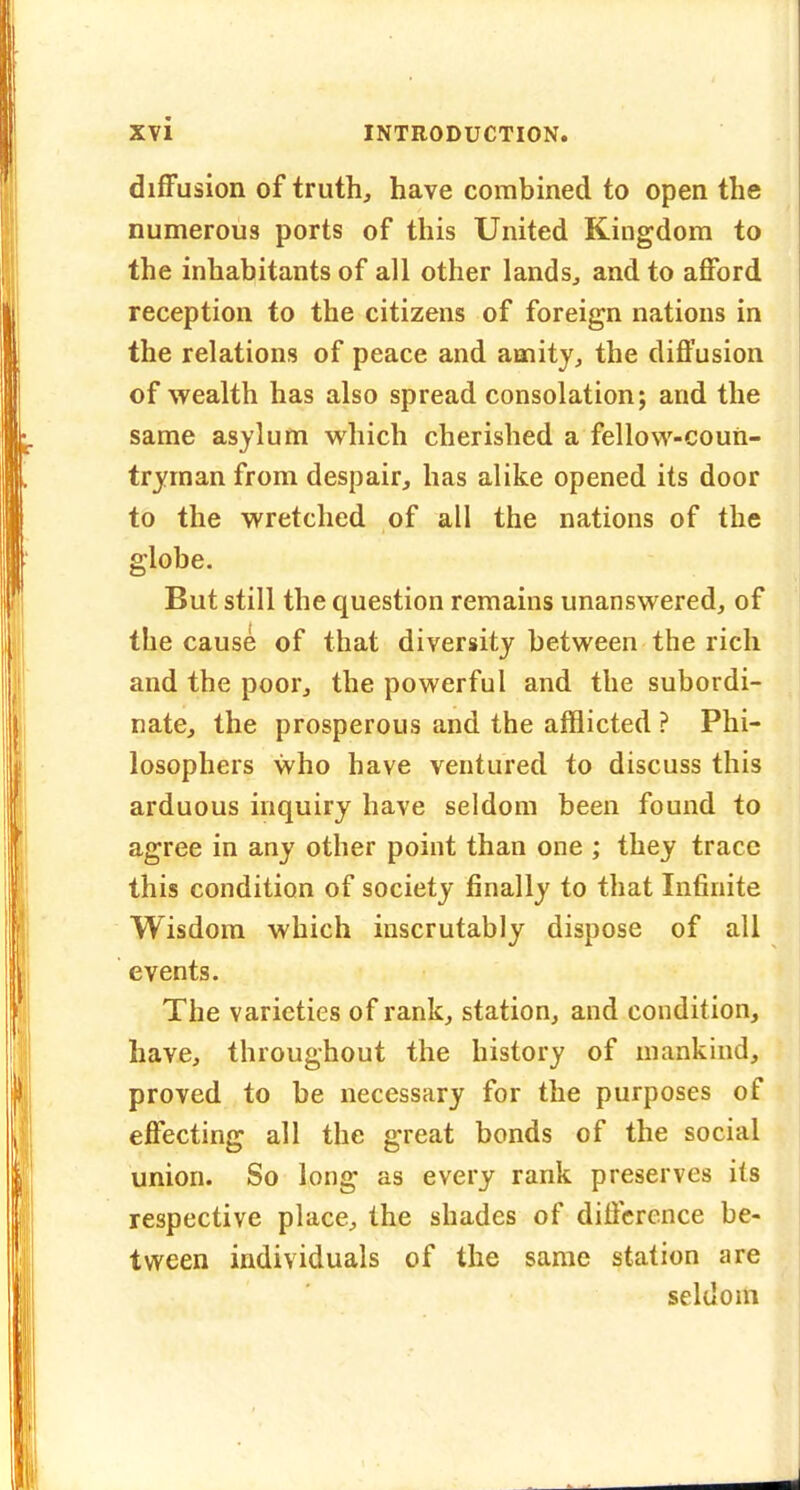 difFusion of truth, have combined to open the numerous ports of this United Kingdom to the inhabitants of all other lands, and to afford reception to the citizens of foreign nations in the relations of peace and amity, the diffusion of wealth has also spread consolation; and the same asylum which cherished a fellow-coun- tryman from despair, has alike opened its door to the wretched of all the nations of the globe. But still the question remains unanswered, of the cause of that diversity between the rich and the poor, the powerful and the subordi- nate, the prosperous and the afflicted ? Phi- losophers who have ventured to discuss this arduous inquiry have seldom been found to agree in any other point than one ; they trace this condition of society finally to that Infinite Wisdom which inscrutably dispose of all events. The varieties of rank, station, and condition, have, throughout the history of mankind, proved to be necessary for the purposes of effecting all the great bonds of the social union. So long as every rank preserves its respective place, the shades of difference be- tween individuals of the same station are seldom