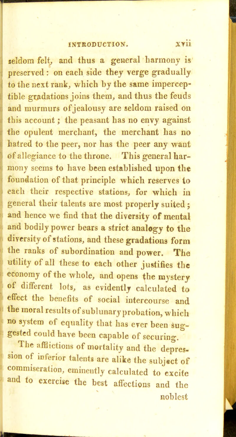 seldom felt^ and thus a general harmony is preserved : on each side they verge gradually to the next rank, which hy the same impercep- tible gradations joins them, and thus the feuds and murmurs of jealousy are seldom raised on this account; the peasant has no envy against the opulent merchant, the merchant has no hatred to the peer, nor has the peer any w^ant of allegiance to the throne. This general har- mony seems to have been established upon the foundation of that principle which reserves to each their respective stations^ for which in general their talents are most properly suited j and hence we find that the diversity of mental and bodily power bears a strict analogy to the diversity of stations, and these gradations form the ranks of subordination and power. The utility of all these to each other justifies the economy of the whole, and opens the mystery of different lots, as evidently calculated to effect the benefits of social intercourse and the moral results of sublunary probation, which no system of equality that has ever been sug- gested could have been capable of securing.^ ^ The affiictions of mortality and the depres- sion of inferior talents are alike the subject of commiseration, eminently calculated to excite and to exercise the best affections and the noblest