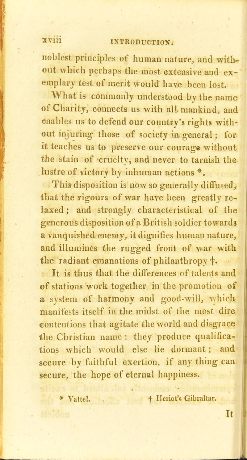 noblest principles of human nature^ and witiv out which perhaps the most extensive and ex- emplary test of merit would have been lost. What is commonly understood by the name of Charity, connects us with all mankind, and enables us to defend our country's rights with- out injuring those of society in general; for it teaches us to preserve our courage without the stain of cruelty, and never to tarnish the lustre of victory by inhuman actions *. This disposition is now so generally diffused, that the rigours of war have been greatly re- laxed ; and strongly characteristical of the generous disposition of a British soldier towards a vanquished enemy^ it dignifies human nature, and illumines the rugged front of war with the radiant emanations of philanthropy i. It is thus that the differences of talents and of stations work together in the promotion of a system of harmony and good-will, which manifests itself in the midst of the most dire contentions that agitate the world and disgrace the Christian name : they produce qualifica- tions which would else lie dormant; and secure by faithful exertion, if any thing can. secure, the hope of eternal happiness. * Vattel. t Heriof* Gibraltar. It