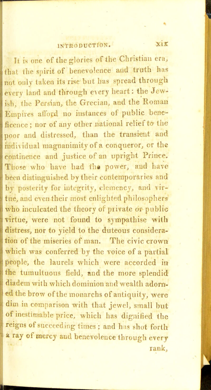 It ts or.e of the glories of the Christian era, that the sj)irit of benevolence and truth has not only taken its rise but has spread through every land and through every heart: the Jew- ish, the Persian, the Grecian, and the Roman Empires aflbrd no instances of public bene- ficence; nor of any other national relief to^ the poor and distressed, than the transient and individual magnanimity of a conqueror, or the continence and justice of an upright Prince. Those who have had th« power, and have been distinguished by their contemporaries and by posterity for integrity, clemency, and vir- tue, and even their most enlighted philosophers who inculcated the theory of private or-public virtue, were not found to sympathise with distress, nor to yield to the duteous considera- tion of the miseries of man. The civic crown which was conferred by the voice of a partial people, the laurels which were accorded in the tumultuous field, and the more splendid diadem with which dominion and wealth adorn- ed the brow of the monarchs of antiquity, were dim in comparison with that jewel, small but of inestimable price, which has digaified the reigns of succeeding times; and hns shot forth a ray of mercy and benevolence through every rank.