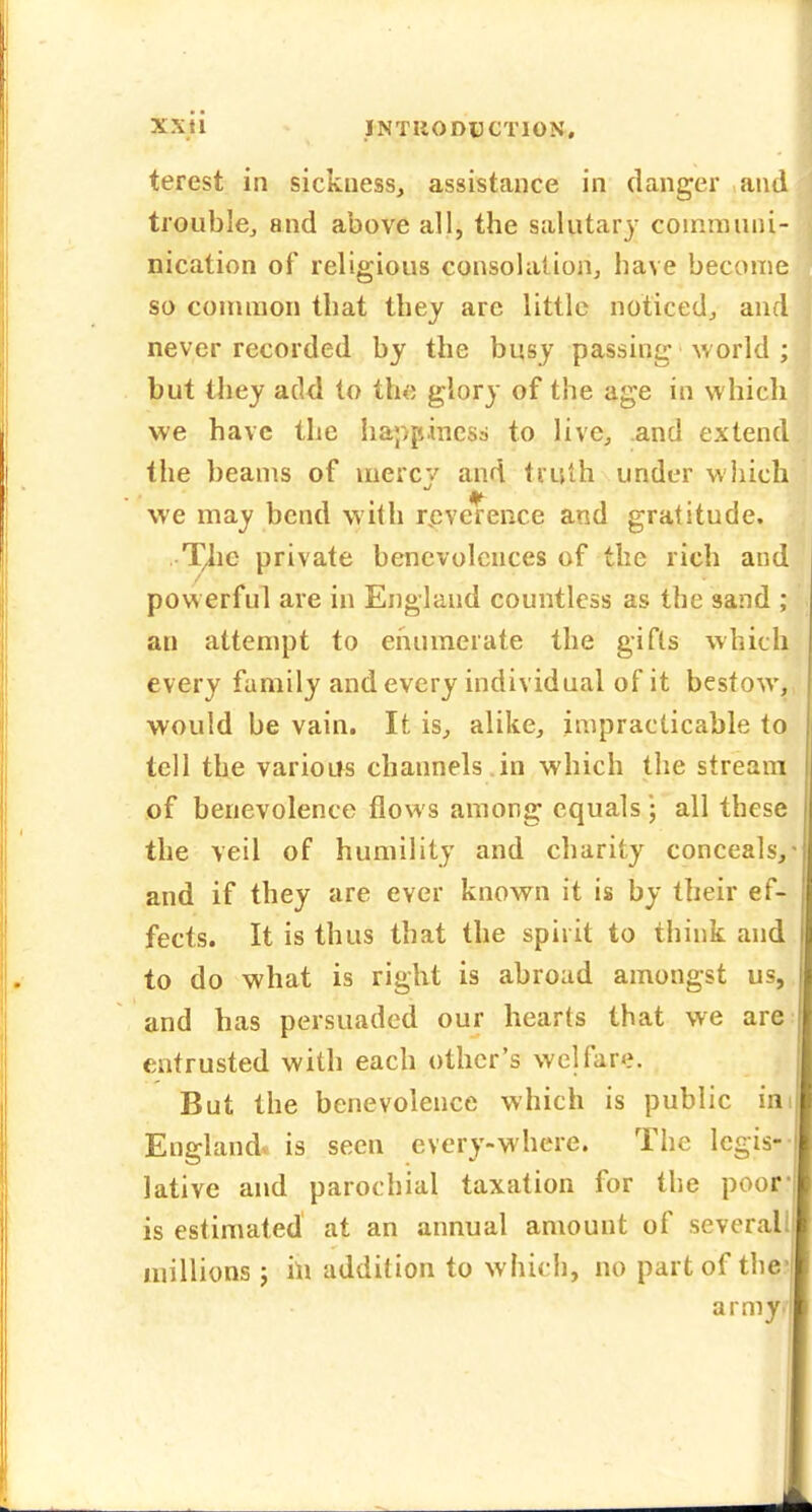 terest in sickness, assistance in clanger and trouble^ and above all, the salutary coinrauni- nication of religious consolalionj have become so couiiiion that they arc little noticed, and never recorded by the busy passing world ; but they add to th«; glory of the age in which we have the happiness to live, and extend the beams of niercv and truth under which we may bend with r,cverence and gratitude. T^ie private benevolences of the rich and powerful are in England countless as the sand ; an attempt to enumerate the gifts which every family and every individual of it bestow, would be vain. It is, alike, impracticable to tell the various channels in which the stream of benevolence flows among equals • all these the veil of humility and charity conceals, and if they are ever known it is by their ef- fects. It is thus that the spirit to think and to do what is right is abroad amongst us, and has persuaded our hearts that we are entrusted with each other's welfare. But the benevolence which is public im England, is seen every-where. The Icgis-- lative and parochial taxation for the poor- is estimated at an annual amount of severall millions j in addition to which, no part of the- army