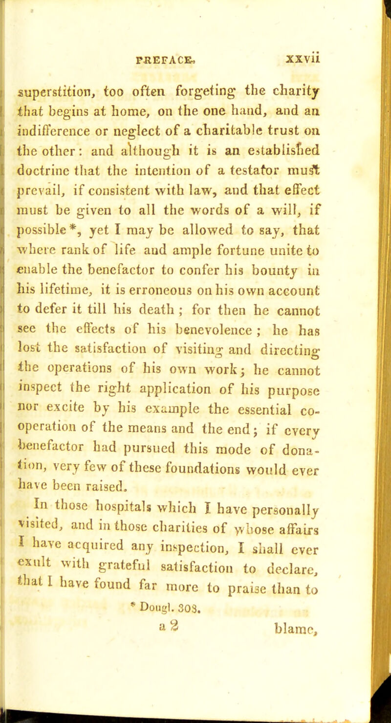 9 PREFACE, XXVll superstition, too often forgeting the charity that begins at home, on the one hand, and an indifference or neglect of a charitable trust on the other: and although it is an eitablisfied doctrine tliat the intention of a testafor mu^ prevail, if consistent with law, and that effect must be given to all the words of a will, if possible *, yet I may be allowed to say, that where rank of life and ample fortune unite to enable the benefactor to confer his bounty in his lifetime, it is erroneous on his own account to defer it till his death ; for then he cannot see the effects of his benevolence ; he has lost the satisfaction of visiting and directing the operations of his own work; he cannot inspect the right application of his purpose nor excite by his example the essential co- operation of the means and the end; if every benefactor had pursued this mode of dona- ium, very few of these foundations would ever have been raised. In those hospitals which I have personally visited, and in those charities of >^ bose affairs I have acquired any inspection, I shall ever exult with grateful satisfaction to declare, that I have found far more to praise than to * Dougl. 303. ^ blame.