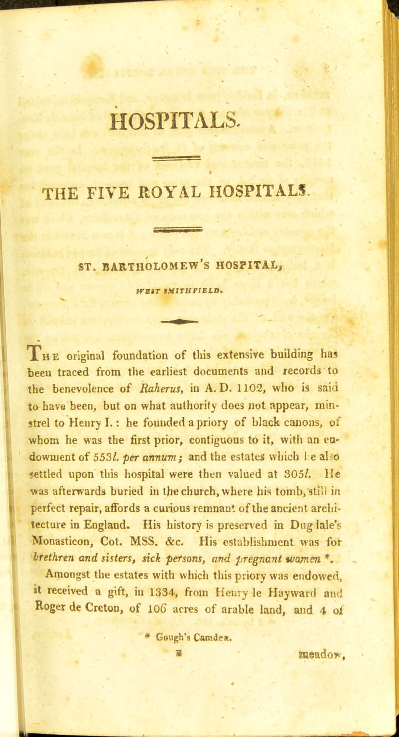 HOSPITALS. f THE FIVE ROYAL HOSPITALS. ST. Bartholomew's hospital, fTEBT SUtlTBPlELB, The original foundation of this extensive building has been traced from the earliest documents and records to the benevolence of Raherus, in A. D. 1102, who is saia to have been, but on what authority does not appear, min- strel to Henry I.: he founded a priory of black canons, of whom he was the first prior, contiguous to it, with an ea- downjent of 553/. per annum; and the estates which I e also settled upon this hospital were then valued at 305/. He was afterrvards buried in the church, where his tomb, still in perfect repair, affords a curious remnant of the ancient archi- tecture in England. His history is preserved in Dng lale's Monasticon, Cot. MSS. &c. His establishment was for brethren and sisters, sick persons, and pregnant women*. Amongst the estates with whicli this priory was endowed, it received a gift, in 1334, from tieiiry le Hayward and Roger de Creton, of lOG acres of arable land, and 4 of * Cough's Camdeit. B tneado?*,