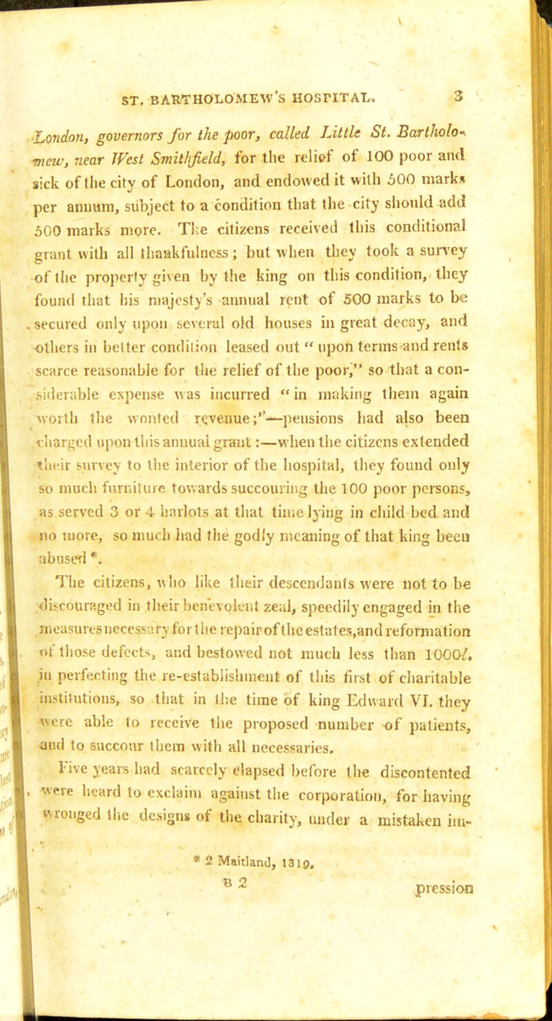 London, governors for the poor, called Little St. Bartlwlo-. mew, near West Smitlifield, for the relief of 100 poor and sick of tlie city of London, and endowed it with 500 marks per annum, subject to a condition that the city should add 500 marks more. T!;e citizens received this conditional grant with all thankfulness; but when they took a survey of (he property given by the king on this condition, they found that iiis majesty's annual rent of 500 marks to be . secured only upon several old houses in great decay, and others in belter condiiion leased out  upon terms and rents scarce reasonable for the relief of the poor, so that a con- .'-iderable CNpense was incurred  in making them again worth the wonted revenuepensions had also been vliargcd upon this annual grant:—when the citizens extended their survey to the interior of the hospital, they found ouly so much furniture tov.ards succouring the 100 poor persons, as served 3 or 4 harlots at that time lying in child bed. and no more, so much had the godly meaning of that kiiig been abused *. The citizens, who Hke their descendants were not to be .discouraged in their benevolent zeal, speedily engaged in the measures necessary for t lie repairof the estates.and reformation nt those defects, and bestowed not much less than 1000/. in perfecting the re-estabiishment of this first of charitable institutions, so that in the time of king Edward VI. they Avere able to receive the proposed number of patients, and to succour them with all necessaries. rive years had scarcely elapsed l)erore the discontented , were heard to exclaim against the corporation, for having wronged the designs of the charity, under a mistaken iiu- * 2 MaitlanJ, 1319. B 2 pression