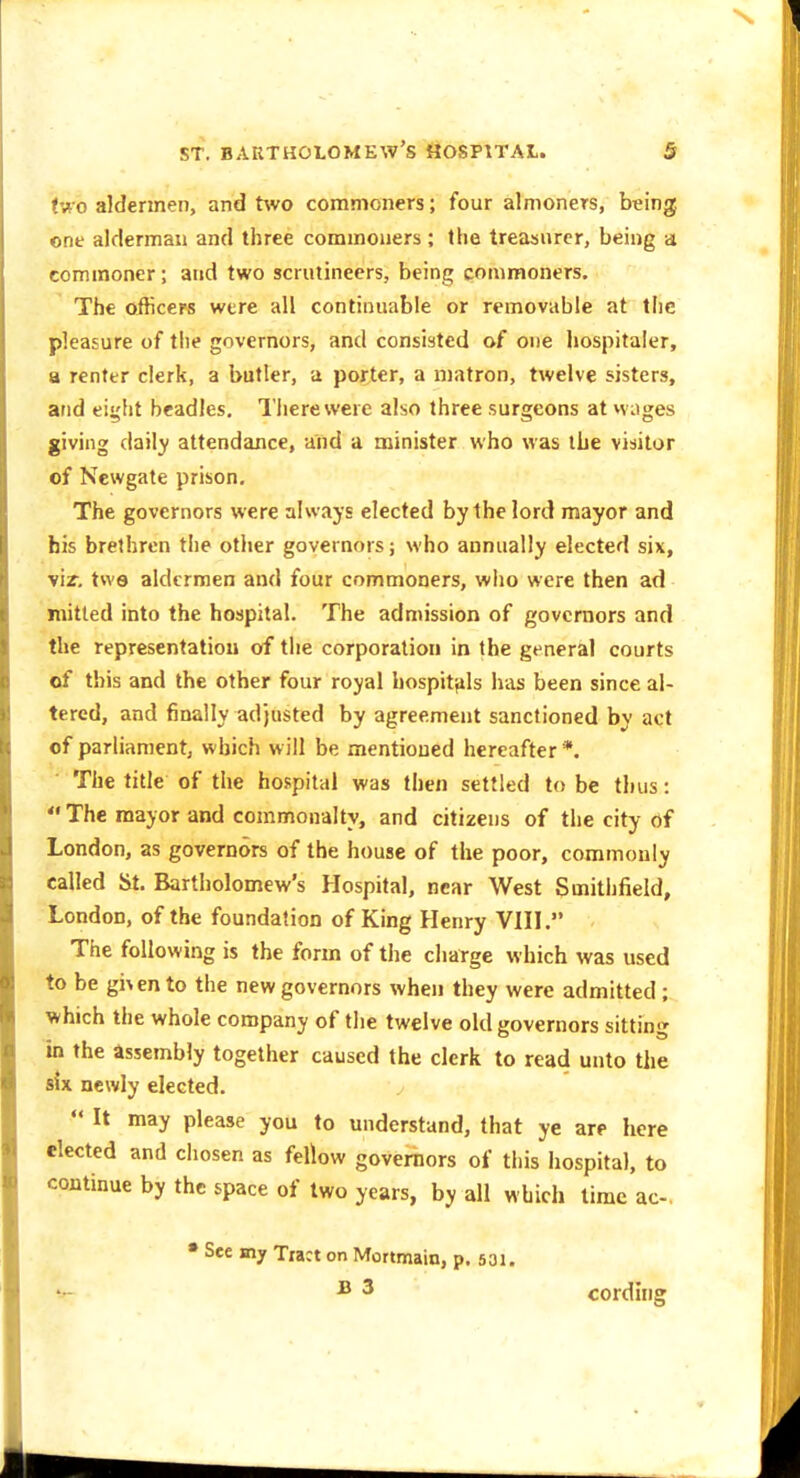 (wo aldermen, and two commoners; four almoners, being one alderman and three commoners; the treasurer, being a commoner; and two scrutineers, being commoners. The oificew were all continuable or removable at the pleasure of the governors, and consisted of one hospitaler, a renter clerk, a butler, a porter, a matron, twelve sisters, and ei^ht beadles, Tiierewere also three surgeons at vv jges giving daily attendance, and a minister who was the visitor of Newgate prison. The governors were always elected by the lord mayor and his brethren the other governors; who annually elected six, vir, tws aldermen and four commoners, who were then ad mitled into the hospital. The admission of governors and the representation of the corporation in the general courts of this and the other four royal hospitftls has been since al- tered, and finally adjusted by agreement sanctioned by act of parliament, which will be mentioned hereafter *. The title of the hospital was then settled to be thus:  The mayor and commonalty, and citizens of the city of London, as governors of the house of the poor, commonly called St. Bartholomew's Hospital, near West Smithfield, London, of the foundation of King Henry VHI. The following is the form of the charge which was used to be gi\ento the new governors when they were admitted ; which the whole company of the twelve old governors sitting in the assembly together caused the clerk to read unto the six newly elected.  It may please you to understand, that ye are here elected and chosen as fellow governors of this hospital, to continue by the space of two years, by all which time ac-, • See mj Tract on Mortmain, p. 531. ^ 3 cording