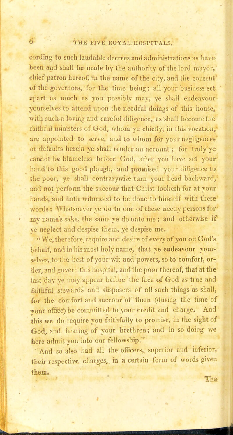 cording to sucli laudable decrees and administrations as !ia\ e been and shall be made by the authority of the lord mayor, chief patron hereof, in the name of the city, and the consiut' of the governors, for the time' being; all your business set apart as much as you possibly may, ye shall endeavour yourselves to attend upon the needful doings of this house, ■with such a loving and careful diligence, as shall become the faithful nunisters of God, \vhorn ye chiefly, in this vocation, are appointed to serve, and to whom for your negligences or defaults herein ye shall render an account; for truly ye caiviot b« blameless before God, after you have set your lunid to this good plough, and promised your diligence to {he poor, ye shall contrarywise turn your head backward, and not perform the succour that Christ looketh for at your hands, and hath witnessed to be done to himself with these words: Whatsoever ye do to one of these needy persons for my name's sake, the same ye do unto me; and otherwise if ye neglect and despise them, ye despise me.  We, therefore, require and desire of every of you on God's behalf, and in his most holy name, that ye endeavour your- splves-, to the best of your wit and powers, so to comfort, or- 'der, and govern this hospital, and the poor thereof, that at the last day ye may appear before the face of God as true and faithful stewards and disposers of all such things as shall, for the comfort and succour of them (during the time of your offi«ie)be committed-'to your credit and charge. And this we do require you faithfully to promise, in the sight of God, and i)earing of your brethren; aud in so doing we here admit you into our fellowship,*' And so also had all the officers, sujierior and inferior, their respective charges, in a certain form of words given them. ' ■ The