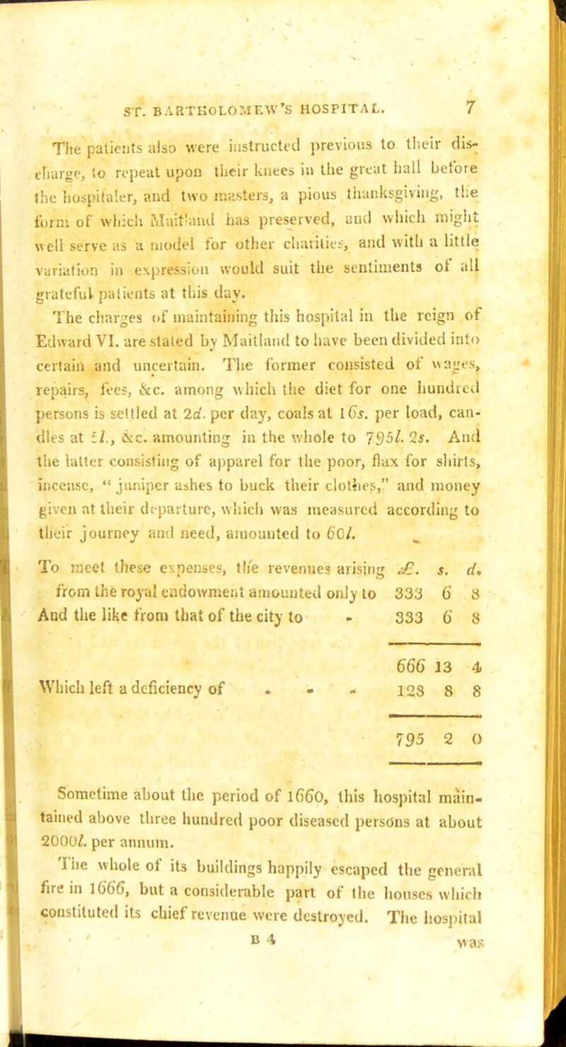 Tiie patients ulso were instructed previous to tlieir dis- charge, lo repeat upon tlieir knees in tiie great hall before the Iiospitaler, and two masters, a pious thanksgiving, the form of wiiich Muifand has preserved, and wliich migiit well serve as a model for other charities-, and with a httle variation in expression would suit the sentiments of all grateful-patients at this day. The charges of maintaining this hospital in the reign of Edward VI. are stated by Maitland to have been divided into certain and uncertain. The former consisted of wages, repairs, fees, &c. among which the diet for one hundred persons is settled at 2a'. per day, coals at l6s. per load, can- dles at &c. amounting in the whole to 795l-2s, And the latter consisting of apparel for the poor, flax for shirts, incense,  juniper ashes to buck their clothes, and money given at their departure, whicli was measured according to their journey and need, amounted to 6gL To meet these expenses, the revenues arising s. cL from the royal eudownjent amounted only to 333 6 8 And the like from that of the city to - 333 6 8 666 13 4 Which left a deficiency of . . » 123 8 8 795 2 0 Sometime about the period of l660, this hospital main- tained above three hundred poor diseased persons at about 2000^. per annum. The whole of its buildings happily escaped the general fire in 1666, but a considerable part of the houses which constituted its chief revenae were destroyed. The hospital B 4 v as