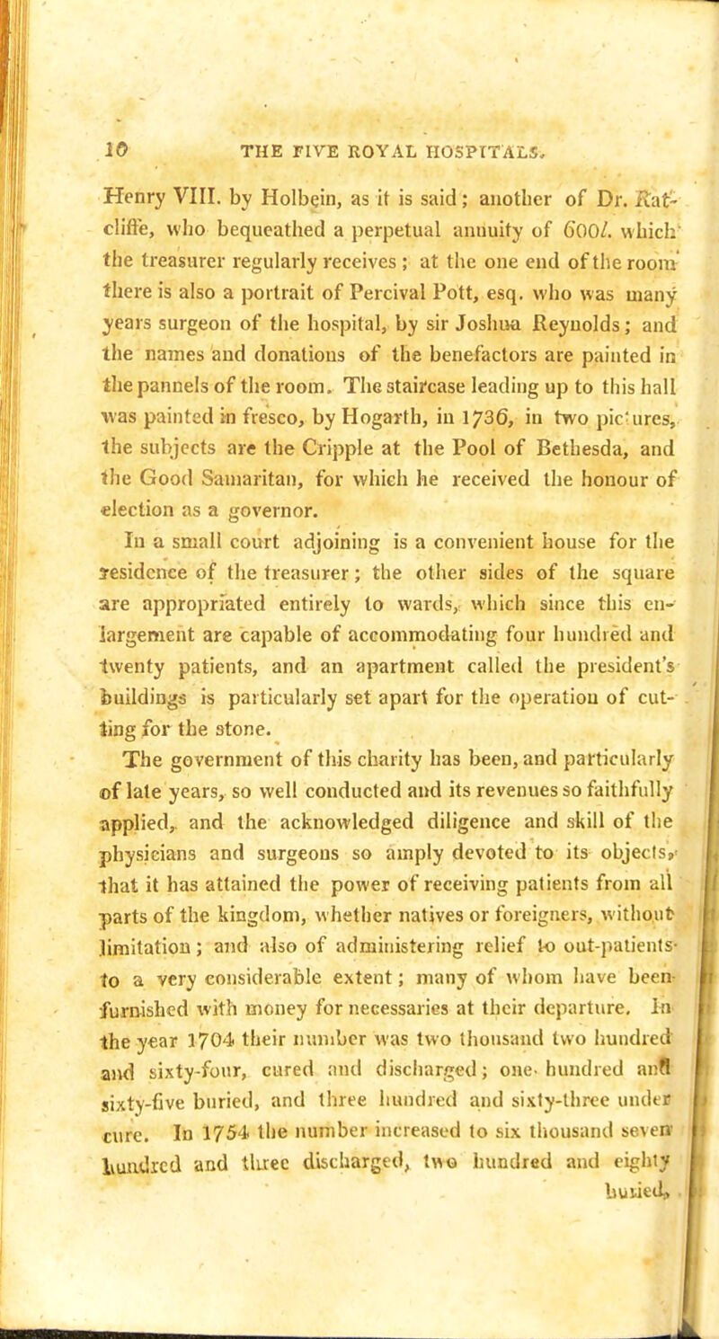 Henry VIII. by Holbein, as it is said; another of Dr. Rat- clifFe, who bequeathed a perpetual annuity of 600/. which the treasurer regularly receives ; at the one end of the room there is also a portrait of Percival Pott, esq. wiio was many years surgeon of the hospital, by sir Joshua Reynolds; and the names and donations of the benefactors are painted in the pannels of the room. The staircase leading up to this hall was painted in fresco, by Hogarth, in 1736, in two pic'ures, the subjects are the Cripple at the Pool of Bethesda, and the Good Samaritan, for which he received the honour of election as a governor. In a small court adjoining is a convenient house for the yesidcnce of the treasurer; the other sides of the square are appropriated entirely to wards, which since this en- largement are capable of accommodating four hundred and twenty patients, and an apartment called the president's buildings is particularly set apart for the operation of cul- ling for the stone. The government of this charity has been, and particularly of late years, so well conducted and its revenues so faithfully applied,, and the acknowledged diligence and skill of the physieians and surgeons so amply devoted to its objects,' that it has attained the power of receiving patients from all parts of the kingdom, whether natives or foreigners, without jimitation; and also of administering relief to out-patients- to a very considerable extent; many of whom have been- furnished with money for necessaries at their departure. In the year 1704 their number mus two thousand two hundred and sixty-four, cured and disciiarged; one-hundred anfl sixty-five buried, and three hundred and sixty-three undeB cure. In 1754 the number increased to six thousand seven liundrcd and tluec discharged, two hundred and eighty buiied» .