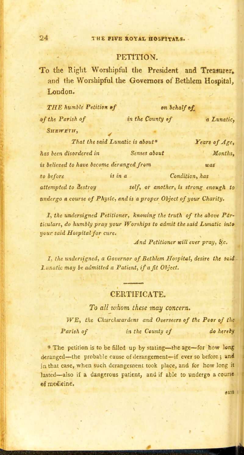 PETITION. To the Right Worshipful the President and Treasurer, and the Worshipful the Governors of Bethlem Hospital, Loudon. THE humble Petition •/ gn behalf of, af the Parish of in the County of a Lunatic, That the said Lunatic is about* Years of -Age, has been disordered in Senses about Months, is believed to have become deranged from was So before is in a Condition^ has attempted to Sestroy self, or another, is strong enough to undergo a course of Physic, end is a proper Object of your Charity, J, the undersigned Petitioner, knowing the truth of the above Pir- ticulars, do humbly pray your Worships to admit the said Lunatic into your said Hospital for cure, ■And Petitioner will ever pray, S(c, I, the undersigned, a Governor of Bethlem Hospital, desire the said Lunatic may be admitted a Patient, if a Jit Object, CERTIFICATE. To all whom these may concern. WE, the Churchwardens and Overseers of the Peer of the Parish of in the County of do hereby * The petition is to be filled up by stating—the age—for how long deranged—the probable cause of derangement—if ever so before ; and jn that case, when such derangement took place, and for how long it lasted—also if a dangerous patient^ and if able Co undergo a course ef medicine. ticn