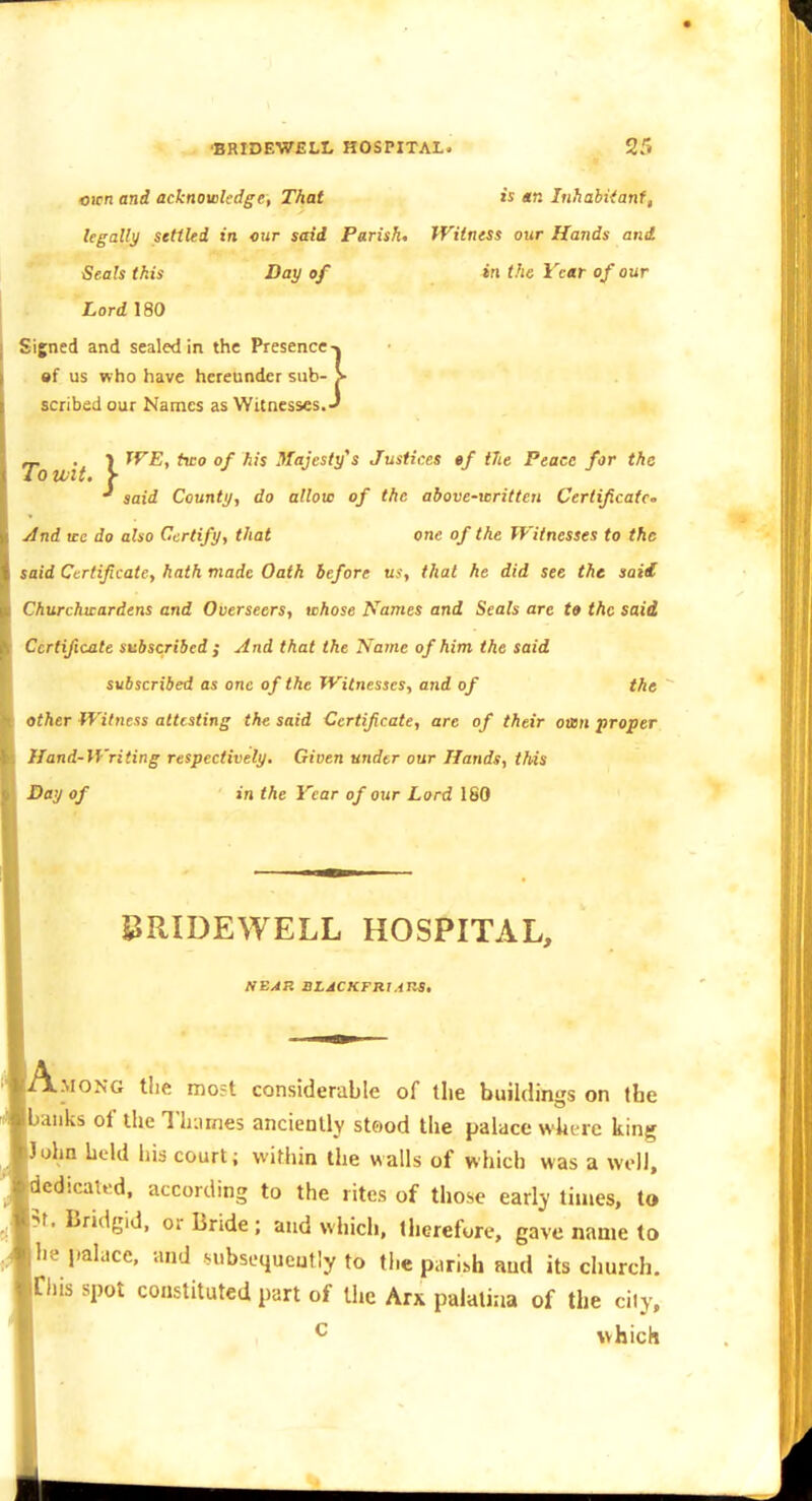 CKtiand acknoieledge, That is tn Inhahiianf, legally stttUd in our said Parish, Witness our Hands and Seals this Day of in the Vcttr of our Lord 180 Signed and sealed in the Presence-» •f us who have hereunder sub- > scribed our Names as Witnesses. J _ . ■) TVE, ttco of his Majesty's Justices •/ tlte Peace for the iotvtt. > ^ said County, do allow of the above-written Cerlificatc- And ICC do also Certify, that one of the Witnesses to the said Certificate, hath made Oath before us, that he did see the saii Churchwardens and Overseers, ahose Names and Seals are t» the said Certificate subscribed ; And that the Name of him the said subscribed as one of the Witnesses, and of the Other Witness attesting the said Certificate, are of their ottn proper Hand-Writing respectively. Given under our Hands, this Day of in the Year of our Lord 160 PRIDEWELL HOSPITAL, NEAR BLACKFRIAHa, Among the mo?t considerable of the buihlings on the banks of the Th-.irnes anciently steod the palace where king ohn held his court; within the walls of which was a well, edicaltd, according to the rites of those early times, to f. Bridgid, or Bride; and which, therefore, gave name to he jmlace. and nibsequeutly to the paribh and its church. Chis spot constituted part of llte Arx palalirja of the ciiy, which