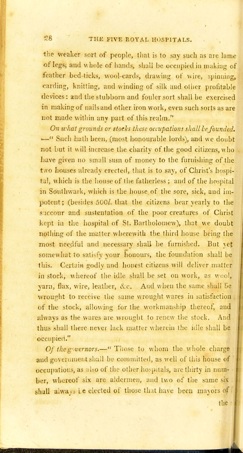 58 the weaker sort of people, tliat is to say such as are lame of legs', and whole of hands, shall be occupied in making of feather bod-ticks, wool-cards, drawing of wire, s))inning, carding, knitting, and winding of silk and oliier profitable devices: and the stubborn and fouler sort shall be exercised in making of nailsand other iron work, even such sorts as are not made within any part of this realm. On u-hat grounds or stoelts these occupations shall lefounded. •— Such been, (most honourable lords), and wc doubt not but it will increase the charity of the good citizens, w ho Lave given no small sum of money to the furnishing of the tivo houses -already erected, that is to say, of Christ's hospi- tal, which is the house of the fatherless ; and of tlie hospital in Soulhwark, which is the house, of the sore, sick, and im- potent; (besides 500Z. that the citizens bear yearly to the s icconr and sustentation of the poor creatures of Clirist kept in the hospital of St. Bartholomew), that we doubt nolliing of the matter wherewith the third house being tlie most needful and necessary shall be furnished. But yet somewhat to satisfy your honours, the foundation shall be this. Certain godly and honest citi-zens will deliver matter in stock, whereof tlie idle shall be set on work, as woo!, yarn, flax, wire, leatlier, &c. And when the same shall be wrought to receive ilie same wrought wares in satisfaction of the stock, allowing for the workmanship thereof, and always as the wares are wrought to renew the stock. And thus shall there never lack matter wherein t!ie idle shall be occupied. ; OJ theg'lVernoTS.— Tliose to whom the wliole charge and govennnentshall be committed, as well of this house of occupations, as iho of tlic other hospitals, aretiiirty in num- ber, whereof six are aldermen, and two of the same six shall always Lc elected ol those that have been mayors of.