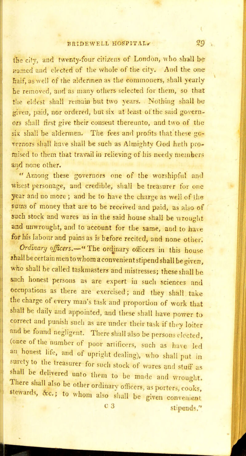 ihs cify, and twenty-four citizens of London, who shall be ijamcd and elected of the whole of the city. And the one Kiiif, as well of the aldehncn as the commoners, shall yearly be removed, and as many others selected for them, so that the eldest shall remain but two years. Nothing shall be l^ven, paid, nor ordered, but six at least ot the said govern- ors shall first give their consent thereunto, and two of the six shall be aldermen. The fees and profits that these gc- vernors shall have shall be such as Almighty God hi;th pro- mised to them that trarail in relieving of his needy members and none other.  Among these governors one of the worshipful and wisest personage, and credible, siiall be treasurer for one year and no more ; and he to have the charge as well of the sums of money that are to be received and paid, as also of such stock and wares as in the said house shall be wrou'dit and uuwrought, and to account for the same, and to have for his labour and pains as is before recited, and none other. Ordinary officers.— The ordjnary officers in this house shall be certain men to whom a convenient stipend shall be given, who shall be called taskmasters and mistresses; these shall be inch honest persons as arc expert in such sciences and occupations as there are exercised; and they shall take the charge of every man's task and proporUou of work that shall be daily and appointed, and these shall have power to correct and punish such as are under their task if they loiter nd be found negligent. There shall also be persons elected, once of the number of poor artificers, such as have led an honest life, and of uprigiit dealing), who shall put in .'uretyto the treasurer for such stock of wares and stuff as shall be delivered unto them to be made and wrought. There shall also be other ordinary otHcers, as porters, cooks, stewards, &c.; to uhom also shall be given convenient. ^ ^ stipends.