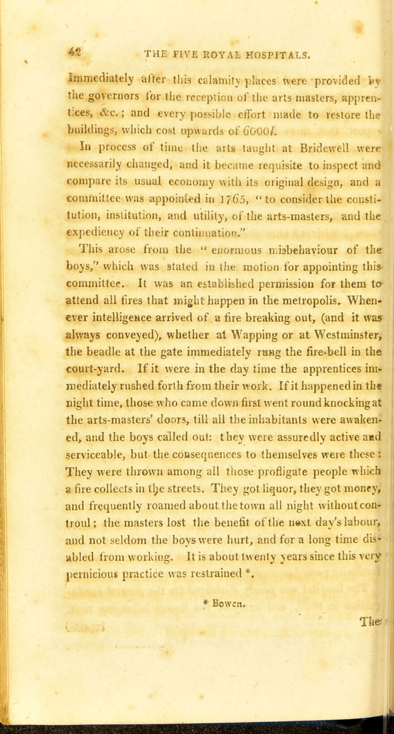 immediately alter this calamity places were ■ provided Viv the governors lor tiie rcccpiion of the arts masters, appren- tices, &c.; and every possible effort made to restore the buildings, which cost upwards of (JOOO/. In process of time the arts lauglit at Bridewell were necessarily changed, and it became requisite to inspect and compare its usual economy witii its original design, and a committee was appointed in 1765, to consider the consti- tution, institution, and utility, of the arts-masters, and the expediency of their continuation. This arose from the  enormous iiiiabeliaviour of the boys, which was stated in the motion for appointing this- conmiittee. It was an established pern)ission for them to- attend all fires that might happen in the metropolis. When- ever intelligeHce arrived of a tire breaking out, (and it was always conveyed), whether at Wapping or at Westminster, the beadle at the gate immediately ruHg the fire-bell in the court-yard. If it were in the day time the apprentices im- mediately rushed forth from their work. If it happened in the night time, those who came down first went round knocking at the arts-masters' doors, till all the inhabitants were awaken- ed, and the boys called out: they were assuredly active aad serviceable, but tlie coHsequences to themselves were these i They were thrown among ail tiiose profligate people which a fire collects in ti;e streets. They got liquor, they got money, and frequently roamed about the town all night withoutcon- troul; the masters lost the benefit of the n»xt dav's labour, and not seldom the boys were hurt, and for a long time dis* abled from working. It is about twenty years since this vciy pernicious practice was restrained *. * Bowcn. The: