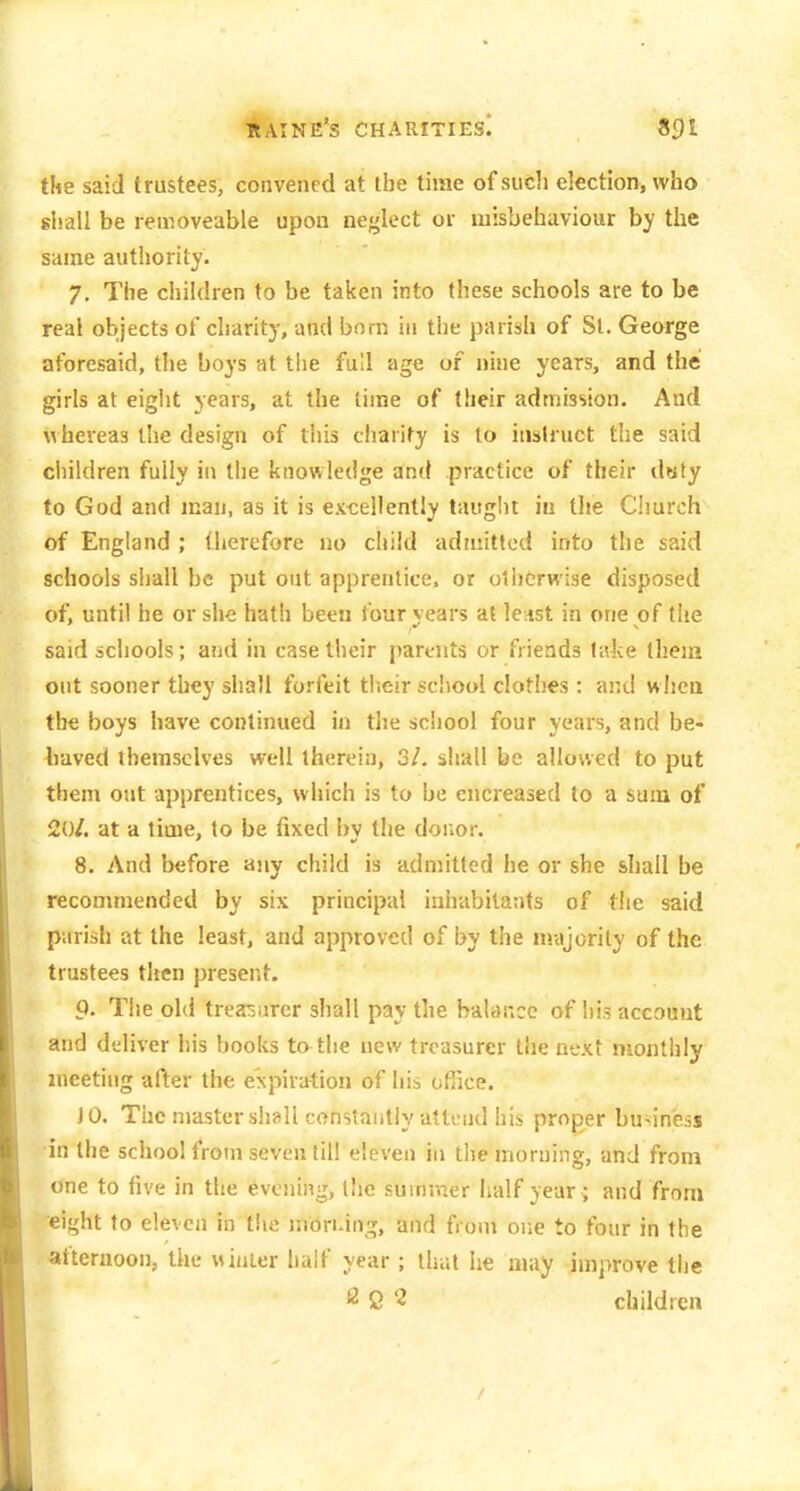 itAiNE's charities! «9l tUe said trustees, convened at the time of sucli election, who shall be removeable upon neglect or misbehaviour by the same authority. 7. The children to be taken into these schools are to be real objects of charity, and born in the parish of St. George aforesaid, the boys at the full age of nine years, and the girls at eight years, at the time of their admission. And Mheveas the design of this charity is to instruct the said ciiildren fully in the knowledge and practice of their dsfy to God and man, as it is excellently tauglit in tlie Church of England ; therefore no child adnnttcd into the said schools shall be put out apprentice, or otherwise disposed of, until he or she hath been four years at le-tst in one of the said schools; and in case their parents or friends lake them out sooner they shall forfeit their school clothes : and when the boys have continued in the school four years, and be- haved themselves well therein, 3/. shall be allowed to put them out apprentices, which is to be encreased to a sum of 20/. at a time, to be fixed bv the donor. 8. And before any child is admitted he or she shall be recommended by six principal inhabitants of the said parish at the least, and approved of by the nrajority of the trustees then present. 9. The old treasurer shall pay the balance of his account and deliver his books tatlie new treasurer the next monthly meeting after the expiration of his oflice. JO. The masterslisll constaiitly attend his proper business •in the school from seven till eleven in the morning, and from one to live in the evening, tiie summer half year; and from eight to eleven in the inOri-ing, and from one to four in the afternoon, the winier half year ; that he may improve the