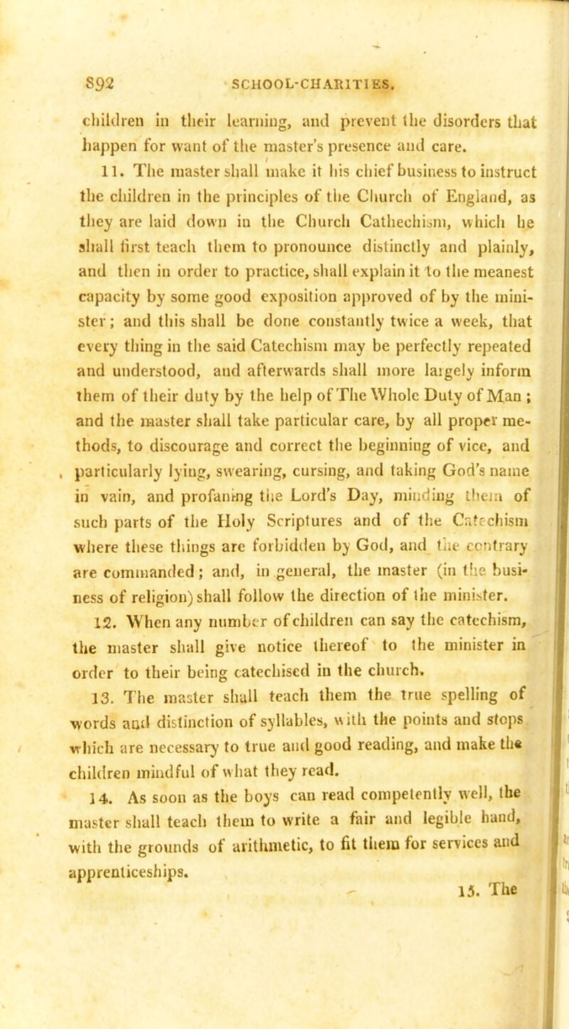 children In their loaniiug, and prevent the disorders that happen for want of the master's presence and care. 11. The master shall make it his chief business to instruct the ciiildreD in the principles of the Ciiurch of England, as they are laid down in the Church Cathechisni, which he shall first teach them to pronounce distinctly and plainly, and then in order to practice, shall explain it to the meanest capacity by some good exposition approved of by the mini- ster ; and this shall be done constantly twice a week, that every thing in the said Catechism may be perfectly repeated and understood, and afterwards shall more laigely inform them of their duty by the help of The Whole Duly of Man ; and the master shall take particular care, by all proper me- thods, to discourage and correct the beginning of vice, and , particularly lying, swearing, cursing, and taking God's name in vain, and profani-ng the Lord's Day, minding theiii of such parts of the Holy Scriptures and of the Cr.frchism where these things are forbidden by God, and tiie contrary are commanded ; and, in general, the master (in the busi- ness of religion) shall follow the direction of the minister. 12. When any numbe r of children can say the catechism, the master shall give notice thereof to the minister in order to their being catechised in the church. 13. The master shall teach them the true spelling of ■words aatl distinction of syllables, with the points and stops, which are necessary to true and good reading, and make tli« children mindful of what they read. 14. As soon as the boys can read competently well, the master shall teach them to write a fair and legible hand, with the grounds of arithmetic, to fit them for services and apprenticeships. 15. The