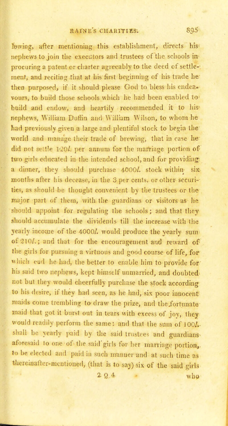 Jowing, after mentioning this establishment, directs his- nephews to join the executors and trustees of the schools in' procuring a patent or charter agreeably to the deed of settle- ment, and reciting that at his first beginning of his trade he then purposed, if it should please God to bless his endea. vours, to build those schools which he had been enabled to- build and endow, and heartily recommended it to his- nephews, William Duffin and William Wilson, to whom he had previously given a large and plentiful stock to begin the world and manage their trade of brewing, that in case he did not settle l-20l, per annum for the marriiige portion of two girls educated in the intended school, and for providing^ a dinner, they should purchase 4000/. stock within six months after his decease, in the 3 per cents, or other securi- ties, as should be thought convenient by the trustees or the major part of thetn, with the guardians or visitors as he should appoint for regulating the schools; and that they should accumulate the dividends till the increase with the yearly income of the 4000/. woidd produce the yearly sum of 210/.; and that for the encouragement and reward of the girls for pursuing a virtuous and good course of life, for whicli eud he had, the better to enable him to provide for his said two nephews, kept himself unmarried, and doubted not but they would cheerfully purchase the stock according to his desire, if they had seen, as he had, six poor innocent maids come trembling to draw the prize, and theiortunate inaid that got it burst out in tears with excess of joy, tiiey would readily perform the same: and that the sum of 100/.- sliall be yearly paid by the said trustees and guardians aforesaid to one of the said'girls for her marriage portion,, to be elected and paid in such manuer and at such time as tliereinafler-mcutioned, (that is to say) six of the said girls