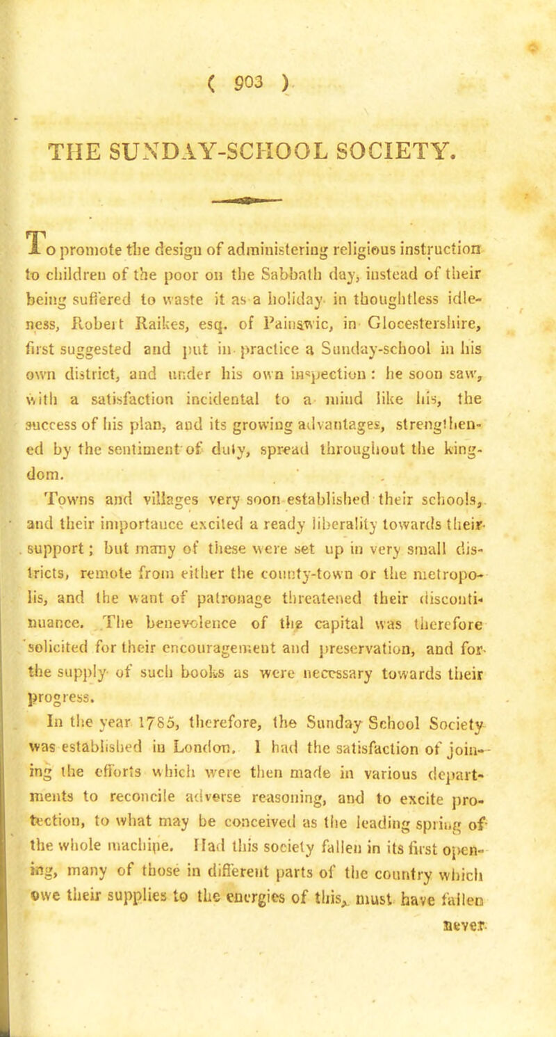 THE SUNDAY-SCHOOL SOCIETY. To promote tlie design of adrainisleriug religious instruction to cliildreij of the poor on the Sabbatli day, instead of tiieir being sufiered to waste it as a holiday- in thougiitless idle- ness, Robeit Raikes, esq. of Paiiiawic, in Glocestershire, first suggested and put in practice a Sunday-school in his own district, and under his own inspection: he soon saw, with a satisfaction incidental to a mind like liis, the success of iiis plan, and its growing advantages, strengllien- cd by the sentiment of duly, spread throughout the king- dom. Towns and villages very soon established their schools, and their importauce excited a ready liberality towards their- support; but many of these were set up in very small dis- tricts, remote from either the county-town or the metropo- lis, and the want of patronage t!)reatened their disconti- nuance. The benevolence of the capital was therefore solicited for their encouragen;ent and jireservafion, and for- tlie supply of such books as were necessary towards tlieir progress. In tlie year 1785, therefore, the Sunday School Society- was established in London. I had the satisfaction of join- ing the efforts which were then made in various dejiart- ments to reconcile aciverse reasoning, and to excite pro- tection, to what may be conceived as the leading spring of the whole niachiiie. Had this society fallen in its first 0j)en- ing, many of those in diflerent parts of the country which owe their supplies to the energies of this^, must have fallen Bevet-