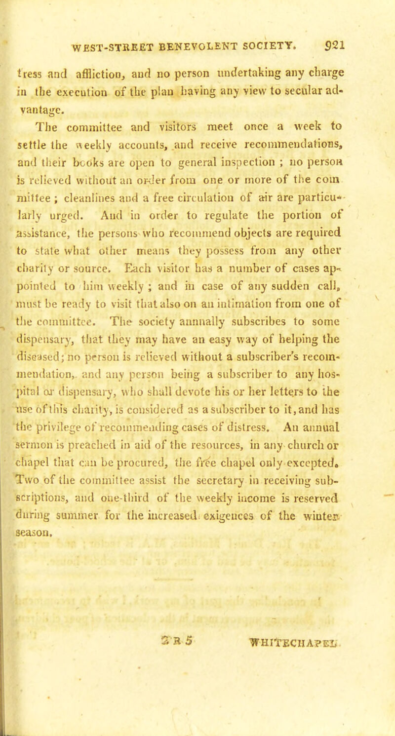 tress and afflictioOj aud no person undertaking any charge ill the execution of the plan having any view to secular ad- vantage. The committee and visitors meet once a week to settle the neekly accounts, .and receive recommendations, and tlieir books are open to general inspection ; no person is relieved without an or>'er from one or more of tiie coin mitfee ; cleanlines aud a free circulation of air are particu* larly urged. Aud in order to regulate the portion of assistance, the persons who recommend objects are required to state what other means they possess from any othei charily or source. Each visitor has a number of cases ap* pointed to him weekly ; and in case of any sudden call, must be ready to visit that also on an intimation from one of ^ the committee. The society annually subscribes to some dispensary, that they may have an easy way of helping the diseased; no person is rclicvecl without a subscriber's recom- mendation,, and any person being a subscriber to any hos- pital oj- dispensary, who shall devote his or her lette.rs to the nse of tins charity, is considered as a subscriber to it, and has the privilege of recommending cases of distress. An annual sermon is preached in aid of the resources, in any church or chapel that cm be procured, the free chapel only excepted. Two of the committee assist the secretary in receiving sub- scriptions, and one-third of the weekly income is reserved during summer for the iucreased^ exigences of the winter- season. SB 5 WHItECHAPEl.