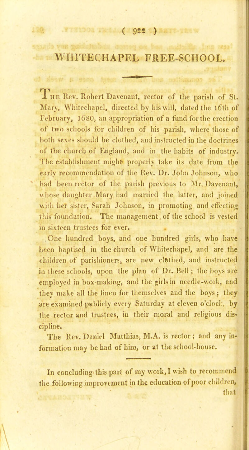 WHITECHAPEL FREE-SCHOOL. The Rev. Robert Davenant, rector of the parish of St. Mar)', Whitechapel, directed by his will, dated the l6th of February, l6S0, an appropriation of a fund for the erection of two schools for children of his parish, where those of both sexes should be clothed, and instructed in the doctrines of the church of England, and in the habits of industry. The cstabiishment migllt^ properly take its date from the early recommendation of the Rev. Dr. John Johnson, who had been rector of the parish previous to Mr. Davenant, whose daughter Mary had married the latter, and joined with her sister, Sarah Johnson, in promoting and effecting this foundation. The management, of the school is vested in sixteen trustees for ever. One hundred boys, and one hundred girls, who have been baptised in the church of Whitechapel, and are the cliildren of parishionersj are new clfcthed, and instructed in these schools, upon the plan of Dr. Bell; the boys are employed in box-making, and the girls in needle-work, and they make all the linen for themselves and the boys; they are examined psbhcly every Saturday at eleven o'clock, by the rectoj- and trustees, iu their moral and religious dis- cipline. The Rev. Daniel Matthias, M.A. is rector; and any in- formation may be had of him, or at the school-house. In concluding this part of my work, I wish to recommend the following improvement in the education of poor cliihiren, that