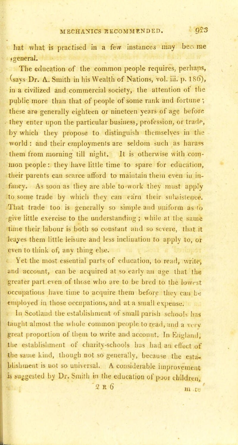 hat what is practised in a few instances may bee< me f general. The education of the common people requires, perhaps, (says Dr. A. Smith in his Wealth of Nations, vol. iii. p. 1S6), in a civilized and commercial society, the attention of tiie public more than that of people of some rank and fortune *, these are generally eighteen or nineteen years of age before they enter upon the particular business, profession, or tradp, by which they propose to distinguish themselves in tlie world : and their employments are seldom such as harass them from morninjr till ni^ht. It is otherwise with com- mon people: they have little time to spare for education, their parents can scarce afford to maintain them even in in- fancy. As soon as they are able to-work they must apply to some trade by which they can earn their suljsistence. That trade too is generally so simple and uniform as to give little exercise to the understanding ; while at the same time their labour is both so constant and so severe, that it leases tbem little leisure and less inclination to apply to, or even to think of, any thing else. Yet the most essential parts of education, to read, write, and account, can be acquired at so early an age that the greater part even of lln.se who are to be bred to the lowest occupations have time to acquire them before ll\c\ can bo employed in those occupations, and at a small expense. In Scotland the establishment of small parish schools has taught almost the whole connnon people to read, and a vi rv great [iroportion of tlieui to write and account. In England, the establishment of charity-schools has had an efi'ect of the same kind, though not so generally, because the esta- blishment is not so universal. A considerable improvement ih suggested by Dr. Smith in the education of poor chiWreo,